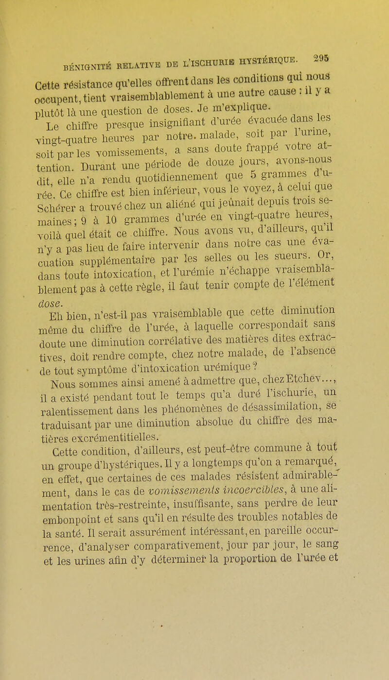 Cette résistance qu'elles offrent dans les conditions qui nous occupent, tient vraisemblablement à une autre cause. U y a plutôt là une question de doses. Je m'explique. Le chiffre presque insignifiant d'urée évacuée dans les vingt-quatre Heures par notre, malade, soit par 1 urine, soit parles vomissements, a sans doute frappé votre at- tention. Durant une période de douze jours, avons-nous dit elle n'a rendu quotidiennement que 5 grammes du- rée' Ce chiffre est bien inférieur, vous le voyez, à celui que Scliérer a trouvé chez un aliéné qui jeûnait depms trois se- maines ; 9 cà 10 grammes d'urée en vingt-quatre heures voilà quel était ce chiffre. Nous avons vu, d'ailleurs, quil n'v a pas lieu de faire intervenir dans notre cas une éva- cuation supplémentaire par les selles ou les sueurs. Or, dans toute intoxication, et l'urémie n'échappe vraisembla- blement pas à cette règle, il faut tenir compte de 1 élément dose. . ,. Eh bien, n'est-il pas vraisemblable que cette diminution même du chiffre de l'urée, à laquelle correspondait sans doute une diminution corrélative des matières dites extrac- tives, doit rendre compte, chez notre malade, de l'absence de tout symptôme d'intoxication urémique ? Nous sommes ainsi amené à admettre que, chezEtchev..., il a existé pendant tout le temps qu'a duré l'ischurie, un ralentissement dans les phénomènes de désassimilation, se traduisant par une diminution absolue du chiffre des ma- tières excrémentitielles. Cette condition, d'ailleurs, est peut-être commune à tout un groupe d'hystériques. Il y a longtemps qu'on a remarqué,^ en effet, que certaines de ces malades résistent admirable- ment, dans le cas de vomissements incoercibles, à une ali- mentation très-restreinte, insuffisante, sans perdre de leur embonpoint et sans qu'il en résulte des troubles notables de la santé. Il serait assurément intéressant,en pareille occur- rence, d'analyser comparativement, jour par jour, le sang et les urines afin d'y déterminer la proportion de l'urée et