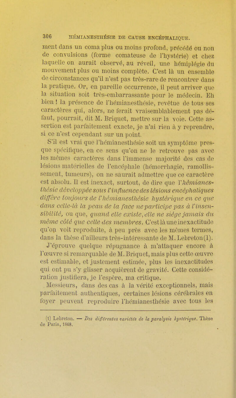 ment dans un coma plus ou moins profond, précédé ou non de convulsions (forme comateuse de l'hystérie) et chez laquelle on aurait observé, au réveil, une hémiplégie du mouvement plus ou moins complète. C'est là un ensemble de circonstances qu'il n'est pas très-rare de rencontrer dans la pratique. Or, en pareille occurrence, il peut arriver que la situation soit très-embarrassante pour le médecin. Eh bien ! la présence de l'hémianesthésie, revêtue de tous ses caractères qui, alors, ne ferait vraisemblablement pas dé- faut, pourrait, dit M. Briquet, mettre sur la voie. Cette as- sertion est parfaitement exacte, je n'ai rien à y reprendre, si ce n'est cependant sur un point. S'il est vrai que l'hémianesthésie soit un symptôme pres- que spécilique, en ce sens qu'on ne le retrouve pas avec les mêmes caractères dans Finimense majorité des cas do lésions matérielles de l'encéphale (hémorrhagie, ramollis- sement, tumeurs), on ne saurait admettre que ce caractère est absolu. Il est inexact, surtout, de dire que Vhémiancs- iliâsie développée sous l'influence des lésions encéphaliques digère toujours de lliéniianesihésic hysiérique en ce que dans celle-là la peau de la face ne participe pas à V insen- sibilité, ou que, quand elle existe, elle ne siège jamais du môme côté que celle des membres. C'est lù une inexactitude qu'on voit reproduite, à peu près avec les mêmes termes, dans la thèse d'ailleurs très-intéressante de M.Lebreton(l). J'éprouve quelque répugnance à m'attaquer encore à l'œuvre si remarquable de M. Briquet, mais plus cette œuvre est estimable, et justement estimée, plus les inexactitudes qui ont pu s'y glisser acquièrent de gravité. Cette considé- ration justiliera, je l'espère, ma critique. Messieui's, dans des cas à la vérité exceptionnels, mais parfaitement authentiques, certaines lésions cérébrales en foyer peuvent reproduire l'hémianesthésie avec tous les (l) Lebreton. — Des di/fdrentes variétés de la ^paralysie hyutérique. Thèse de Paris, 1868.