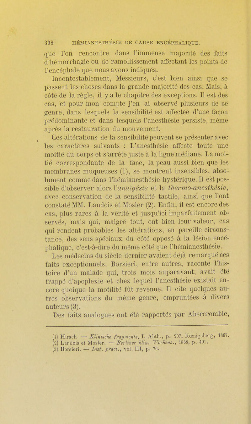 que l'on rencontre dans l'immense majorité des faits û'iiëmorrliagie ou de ramollissement affectant les points de l'encépliale que nous avons indiqués. Incontestablement, Messieurs, c'est Lien ainsi que se passent les choses dans la grande majorité des cas. Mais, à côté de la règle, il y a le chapitre des exceptions. Il est des cas, et pour mon compte j'en ai observé plusieurs de ce genre, dans lesquels la sensibilité est afifectée d'une façon prédominante et dans lesquels l'anesthésie persiste, môme après la restauration du mouvement. Ces altérations de la sensibilité peuvent se présenter avec les caractères suivants : L'anesthésie affecte toute une moitié du corps et s'arrête juste à la ligne médiane. La moi- tié correspondante de la face, la peau aussi bien que les membranes muqueuses (1), se montrent insensibles, abso- lument comme dans l'hémianesthésie hystérique. Il est ))os- sible d'observer alors Vanaigésie et la iheyino-anesthésie, avec conservation de la sensibilité tactile, ainsi que l'ont constaté MM. Landois et Mosler (2). Enfin, il est encore des cas, plus rares à la vérité et jusqu'ici imparfaitement ob- servés, mais qui, malgré tout, ont bien leur valeur, cas qui rendent probables les altérations, en pareille circons- tance, des sens spéciaux du côté opposé à la lésion encé- phalique, c'est-à-dire du même côté que l'hémianesthésie. Les médecins du siècle dernier avaient déjà remarqué ces faits exceptionnels. Borsieri, entre autres, raconte l'his- toire d'un malade qui, trois mois auparavant, avait été frappé d'apoplexie et chez lequel l'anesthésie existait en- core quoique la motilité fût revenue. Il cite quelques au- tres observations du môme genre, empruntées à divers auteurs (3). Des faits analogues ont été rapportés par Abercrombie, (l) Hirsch. — KUnkchc fragments, I, Ablh., p. 207, Kœnigsberg, 18C7. (•2) Landois et Mosler. — Berliner Min. Wochens., 18C8, p. 401. (3) Borsieri. — Inst. pract., vol. 111, p. 76.