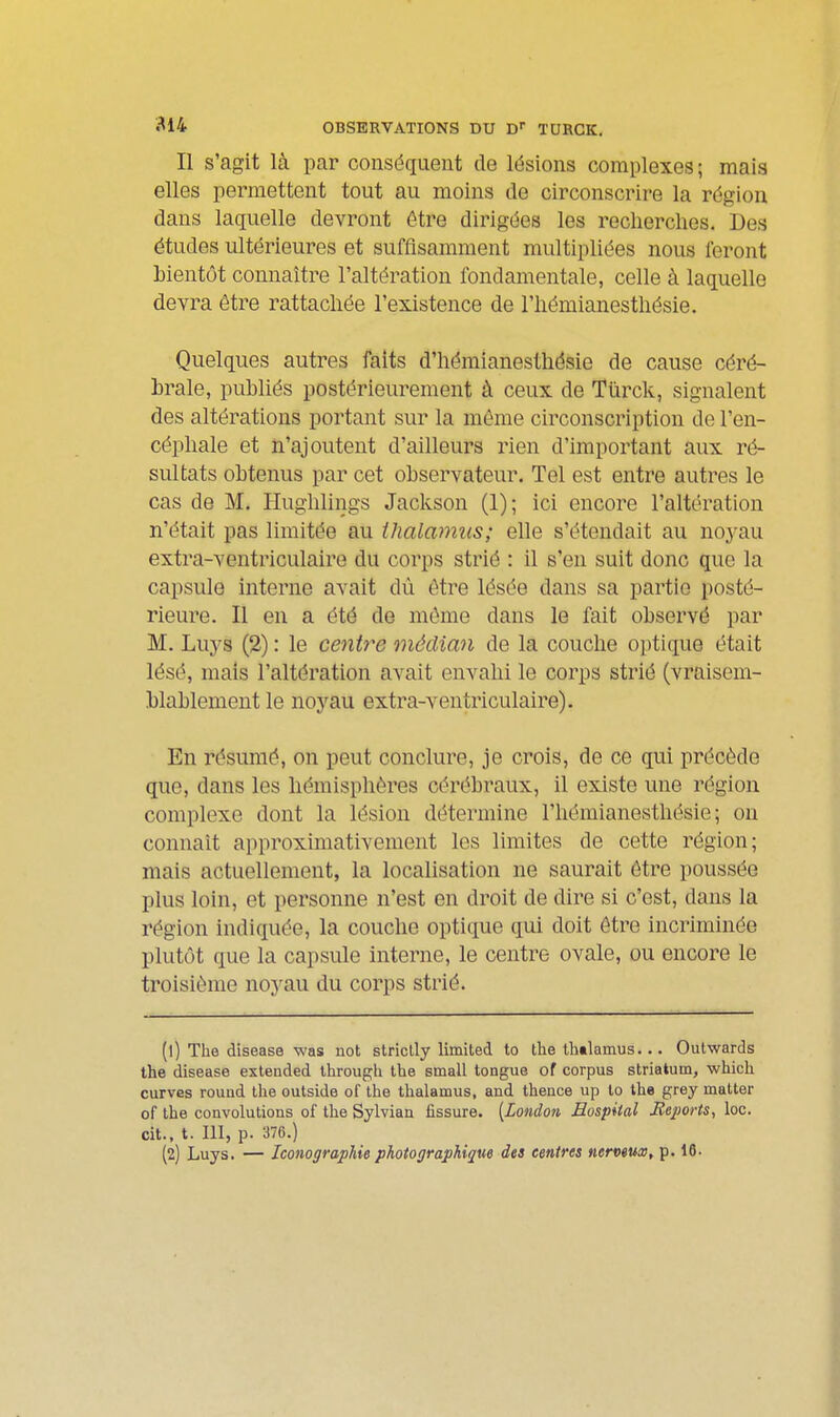 814 OBSERVATIONS DU D TURCK, Il s'agit là par conséquent de lésions complexes; mais elles permettent tout au moins de circonscrire la région dans laquelle devront être dirigées les recherches. Des études ultérieures et suffisamment multipliées nous feront bientôt connaître l'altération fondamentale, celle à laquelle devra être rattachée l'existence de l'hémianesthésie. Quelques autres faits d'hémianesthésie de cause céré- brale, publiés postérieurement à ceux de Tïirck, signalent des altérations portant sur la même circonscription de l'en- céphale et n'ajoutent d'ailleurs rien d'important aux ré- sultats obtenus par cet observateur. Tel est entre autres le cas de M. Hughlings Jackson (1); ici encore l'altération n'était pas limitée au thalamus; elle s'étendait au noyau extra-ventriculaire du corps strié : il s'en suit donc que la capsule interne avait dû être lésée dans sa partie posté- rieure. Il en a été de même dans le fait observé par M. Luys (2) : le centre médian de la couche optique était lésé, mais l'altération avait envahi le corps strié (vraisem- blablement le noyau extra-ventriculaire). En résumé, on peut conclure, je crois, de ce qui précède que, dans les hémisphères cérébraux, il existe une région complexe dont la lésion détermine l'hémianesthésie; ou connaît approximativement les limites de cette région; mais actuellement, la localisation ne saurait être poussée plus loin, et personne n'est en droit de dire si c'est, dans la région indiquée, la couche optique qui doit être incriminée plutôt que la capsule interne, le centre ovale, ou encore le troisième noyau du corps strié. (1) The disease was not striclly limited to the thalamus... Outwards the disease extended Ihrough the small tongue of corpus striatum, which curves rouud the outside of the thalamus, and thence up lo the grey matter of the convolutions of the Sylvian fissure. [London Mospiial Jieports, loc. cit., t. 111, p. 376.) (2) Luys. — Iconographie photographique des centres nervmx, p. 16.