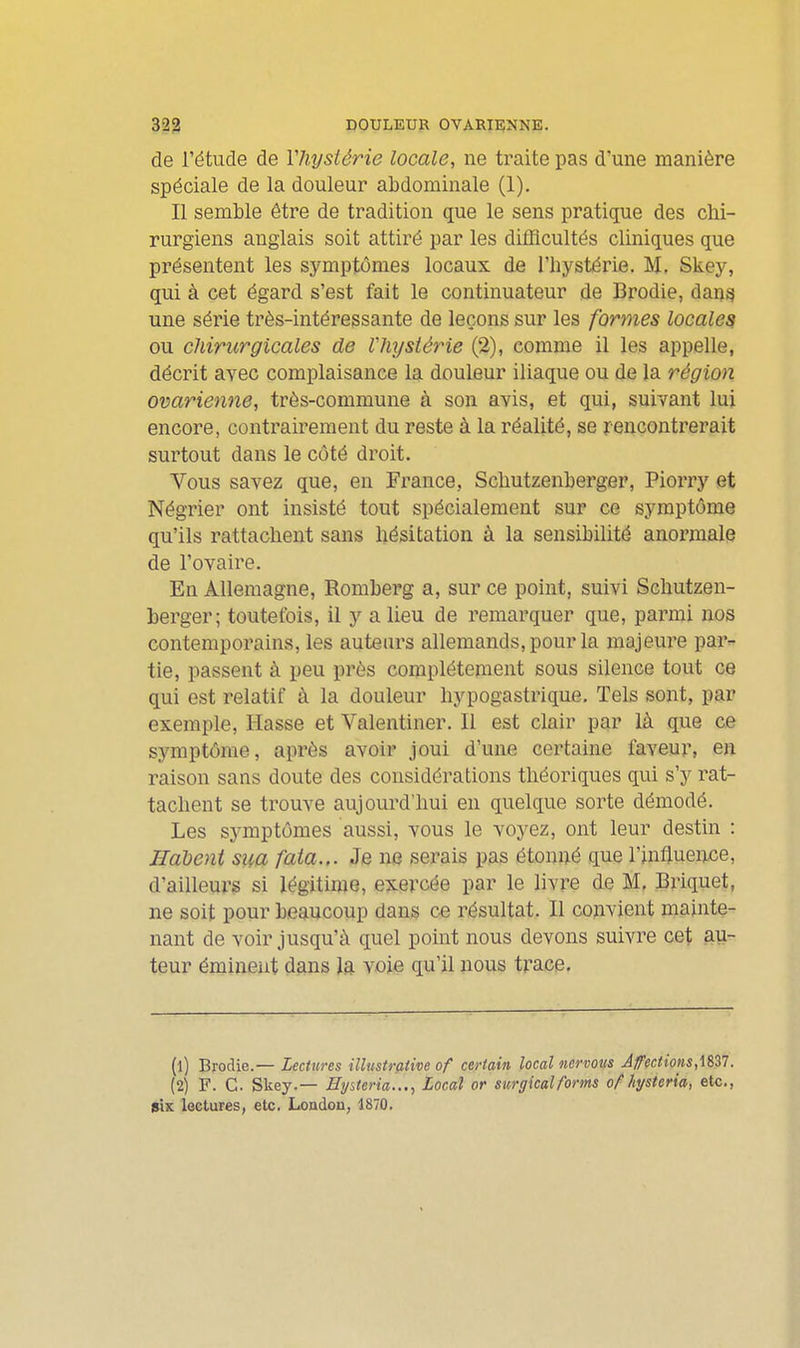 de l'étude de Vhysiérie locale, ne traite pas d'une manière spéciale de la douleur abdominale (1). Il semble être de tradition que le sens pratique des chi- rurgiens anglais soit attiré par les difficultés cliniques que présentent les symptômes locaux de l'bystérie. M. Skey, qui à cet égard s'est fait le continuateur de Brodie, dan^ une série très-intéressante de leçons sur les formes locales ou chirurgicales de Vhystérie (2), comme il les appelle, décrit avec complaisance la douleur iliaque ou de la région ovarienne, très-commune à son avis, et qui, suivant lui encore, contrairement du reste à la réalité, se rencontrerait surtout dans le côté droit. Yous savez que, en France, Scliutzenberger, Piorry et Négrier ont insisté tout spécialement sur ce symptôme qu'ils rattachent sans hésitation à la sensibiUté anormale de l'ovaire. En Allemagne, Romberg a, sur ce point, suivi Schutzen- berger; toutefois, il y a lieu de remarquer que, parmi nos contemporains, les auteurs allemands, pour la majeure par- tie, passent à peu près complètement sous silence tout ce qui est relatif à la douleur hypogastrique. Tels sont, par exemple, Hasse et Valentiner. Il est clair par là que ce symptôme, après avoir joui d'une certaine faveur, en raison sans doute des considérations théoriques qui s'y rat- tachent se trouve aujourd'hui en quelque sorte démodé. Les symptômes aussi, vous le voyez, ont leur destin : Halient siia fata.,. Je ne serais pas étonné que l'influence, d'ailleurs si légitime, exercée par le livre de M, Briquet, ne soit pour beaucoup dans ce résultat. Il convient mainte- nant de voir jusqu'à quel pomt nous devons suivre cet au- teur émineiit dans la voie qu'il nous tracp. (1) Brodie.— Lectures Ulustraiive of certain local nervous Affections. (2) F. G. Skey.— Eyiteria..., Local or surgicalforms of hjsteria, etc., six lectures, etc. London, 1870.