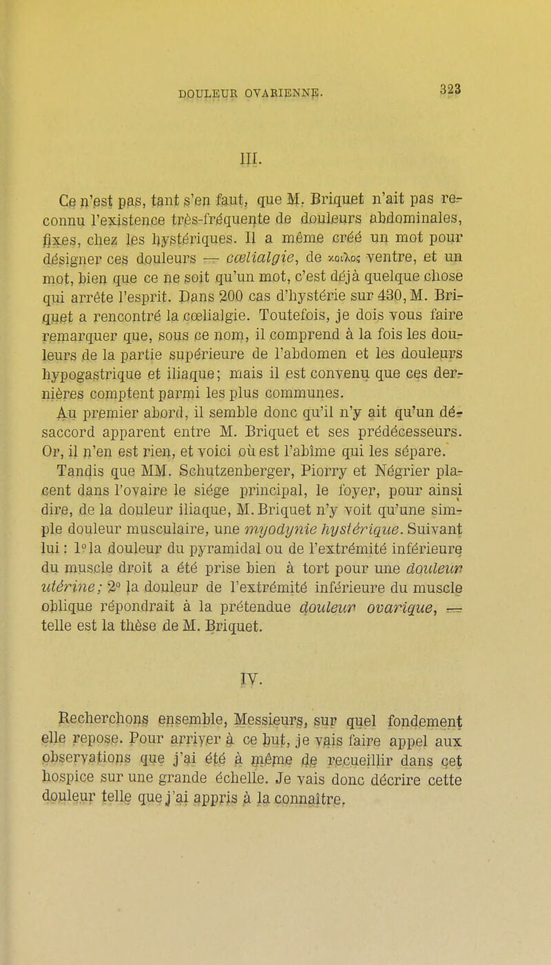 jppyji^l^UR OVAEIENNp. 3^3 m Ce n'pst pas, tant s'en faut, que M, Briquet n'ait pas re^ connu l'existence tr.ès-friéque4te de d.ouljeurs abdominales, fixes, chez les hystériques. Il a même créé un mot pour désigner ces douleurs — cœlialgie, de xoi^oî ventre, et ua mot, bien que ce ne soit qu'un mot, c'est déjà quelque cliose qui arrête l'esprit. Dans 200 cas d'hystérie sur 430, M. Bri- quet a rencontré la cœlialgie. Toutefois, je dois vous faire remarquer que, sous ce nom, il comprend à la fois les dour leurs de la partie supérieure de l'abdomen et les douleurs liypogastrique et iliaque ; mais il est convenu que ces derr nières comptent parmi les plus communes. Au premier abord, il semble donc qu'il n'y ait qu'un dér saccord apparent entre M. Briquet et ses prédécesseurs. Or, il n'en est rien, et voici oii est l'abîme qui les sépare. Tandis que MM. Schutzenberger, Piorry et Négrier plar cent dans l'ovaire le siège principal, le loyer, pour ainsi dire, de la douleur iliaque, M. Briquet n'y voit qu'une simr pie douleur musculaire, une mijodynie hystérique. Suivant lui : 1° la douleur du pyramidal ou de l'extrémité inférieure du muscle droit a été prise bien à tort pour une douleun utérine; 2 |.a douleur de l'extrémité inférieure du muscle oblique répondrait à la prétendue douleur ovarique, = telle est la thèse de M. Briquet. Recherchons ensemble, Messieurs^ sur quel fondement elle repose. Pour arriyer à ce but, je vgis faire appel aux observations que j'ai été à jnêpie recueillir dans çet hospice sur une grande échelle. Je vais donc décrire cette douleur telle que j'ai appris à la connaître.