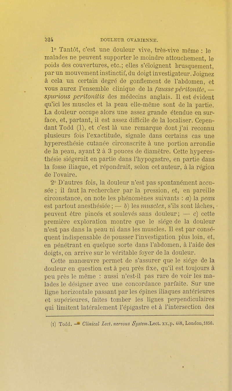 1» Tantôt, c'est une douleur vive, très-vive môme : le malades ne peuvent supporter le moindre attouchement, le poids des couvertures, etc.; elles s'éloignent brusquement, par un mouvement instinctif, du doigt investigateur. Joignez à cela un certain degré de gonflement de l'abdomen, et vous aurez l'ensemble clinique de la fausse péritonite, — spurious peritonitis des médecins anglais. Il est évident qu'ici les muscles et la peau elle-même sont de la partie. La douleur occupe alors une assez grande étendue en sur- face, et, partant, il est assez diflîcile de la localiser. Cepen- dant Todd (1), et c'est là une remarque dont j'ai reconnu plusieurs fois l'exactitude, signale dans certains cas une liyperestliésie cutanée circonscrite à une portion arrondie de la peau, ayant 2 à 3 pouces de diamètre. Cette liyperes- tbésie siégerait en partie dans l'hypogastre, en partie dans la fosse iliaque, et répondrait, selon cet auteur, à la région de l'ovaire. 2 D'autres fois, la douleur n'est pas spontanément accu- sée ; il faut la rechercher par la pression, et, en pareille circonstance, on note les phénomènes suivants : a) la peau est partout anesthésiée; — l)) les muscles, s'ils sont lâches, peuvent être pincés et soulevés sans douleur ; — c) cette première exploration montre que le siège de la douleur n'est pas dans la peau ni dans les muscles. Il est par consé- quent indispensable de pousser l'investigation plus loin, et, en pénétrant en quelque sorte dans l'abdomen, à l'aide des doigts, on arrive sur le véritable foyer de la douleur. Cette manœuvre permet de s'assurer que le siège de la douleur en question est à peu près fixe, qu'il est toujours à peu près le même : aussi n'est-il pas rare de voir les ma- lades le désigner avec une concordance parfaite. Sur une ligne horizontale passant par les épines iliaques antérieures et supérieures, faites tomber les lignes perpendiculaires qui limitent latéralement Tépigastre et à l'mtersection des (l) Todd. -■ Clinical Zect. nervous Si/stem.Lect. xx,p. 448, London,1856.