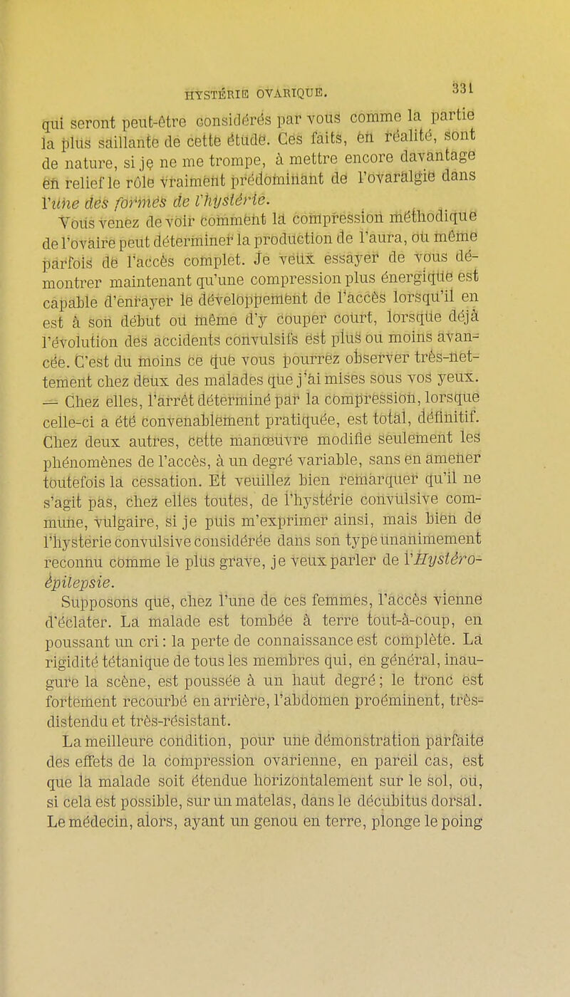 HYSTÉRIE OVARIQUE. i>al qui seront peut-ôtre considérés par vous comme la partie la plus saillante de cettë étude. Gës faits, èfi réalité, sont de nature, si jç ne me trompe, à mettre encore davantage ëti relief le rôle vraimënt prédoininàiit dé l'ovaralgié dans Viihe dés formée de Vhijsiérie. Voilsvenez devoir commënt la compressiori méthodique de l'ovaire peut détermine? la production de l'aura, OU même parfois dë l'accès complet. Je véUx essâyei* de vous dé- montrer maintenant qu'une compression plus énergiqUé est capable d'enrayer le développemënt de l'accès lorsqu'il en est à son début ou même d'y couper court, lorsque déjà révolution des accidents convulsifs ést pluë ou moins atan^ cée. C'est du tnoins ce quë vous jpourrêz oisefvèr trés-uet- tement cliez deux des malades qUej*ài mises sous vos yeux. — Chez elles, l'arrêt déterminé par la compression, lorsque celle-ci a été convenablement pratiquée, est total, définitif. Chez deux autres, cette manœuvre modifie seulement les phénomènes de l'accès, à un degré variable, sans en ametier toutefois la cessation. Et veuillez bien remarquer qu'il ne s'agit pas, Chez elles toutes, de l'hystérie convUlsive com- mune, vulgaire, si je puis m'exprimer ainsi, mais bien de l'hystérie convulsive considérée dans son type unanimement reconnu comme le plus gi'aVe, je veux parler de VÈystéro- èpilepsie. Supposons que, chez l'une de ces femmes, l'accès vienne d'éclater. La malade est tombée â terre tout-à-coup, en poussant un cri: la perte de connaissance est cohiplète. Là rigidité tétanique de tous les membres qui, en général, inau- gure la scène, est poussée à un haut degré; le tronc est fortement recourbé en arrière, l'abdomen proéminent, très- distendu et très-résistant. La meilleure condition, pour une démonstration parfaite des effets de la compression ovarienne, en pareil cas, est que la malade soit étendue horizontalement sur le sol, ôU, si cela est possible, sur un matelas, dans le décubitus dorsal. Le médecin, alors, ayant un genou en terre, plonge le poing