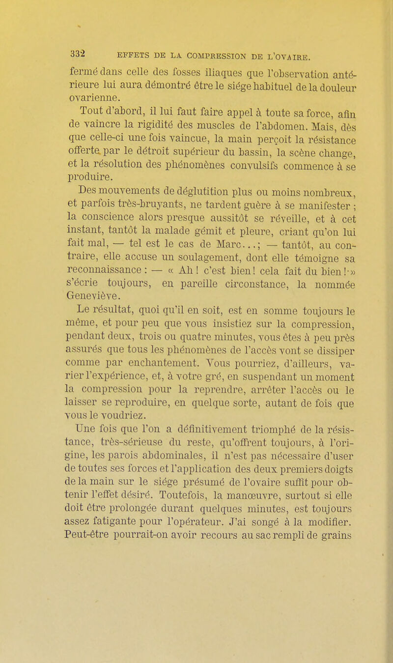 fermé dans celle des fosses iliaques que robservation anté- rieure lui aura démontré être le siège habituel de la douleur ovarienne. Tout d'abord, il lui faut faire appel à toute sa force, afin de vaincre la rigidité des muscles de l'abdomen. Mais, dès que celle-ci une fois vaincue, la main perçoit la résistance offerte par le détroit supérieur du bassin, la scène change, et la résolution des phénomènes convulsifs commence à se produire. Des mouvements de déglutition plus ou moins nombreux, et parfois très-bruj^ants, ne tardent guère à se manifester ; la conscience alors presque aussitôt se réveille, et à cet instant, tantôt la malade gémit et pleure, criant qu'on lui fait mal, — tel est le cas de Marc...; — tantôt, au con- traire, elle accuse un soulagement, dont elle témoigne sa reconnaissance : — « Ah ! c'est bien! cela fait du bien!-» s'écrie toujom^s, en pareille circonstance, la nommée Geneviève. Le résultat, quoi qu'il en soit, est en somme toujours le même, et pour peu que vous insistiez sur la compression, pendant deux, trois ou quatre minutes, vous êtes à peu près assurés que tous les phénomènes de l'accès vont se dissiper comme par enchantement. Vous pourriez, d'ailleurs, va- rier l'expérience, et, à votre gré, en suspendant un moment la compression pour la reprendre, arrêter l'accès ou le laisser se reproduire, en quelque sorte, autant de fois que vous le voudriez. Une fois que l'on a définitivement triomphé de la résis- tance, très-sérieuse du reste, qu'offrent toujours, à l'ori- gine, les parois abdominales, il n'est pas nécessaire d'user de toutes ses forces et l'application des deux premiers doigts de la main sur le siège présumé de l'ovaire suflit pour ob- tenir l'effet désiré. Toutefois, la manœuvre, surtout si elle doit être prolongée durant quelques minutes, est toujours assez fatigante pour l'opérateur. J'ai songé à la modifier. Peut-être pourrait-on avoir recours au sac rempli de grains