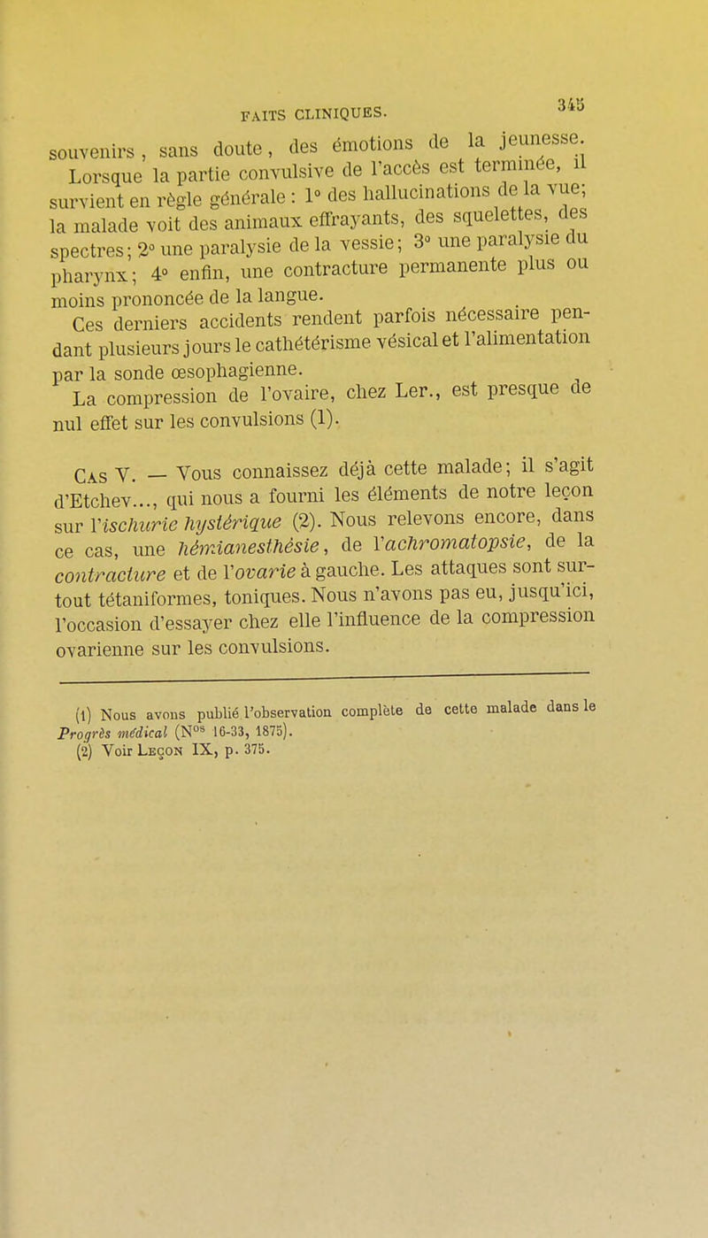 souvenirs, sans doute, des émotions de la jeunesse Lorsque la partie convulsive de l'accès est terminée, il survient en règle générale : 1° des hallucinations de la vue; la malade voit des animaux effrayants, des squelet es, des spectres; %<> une paralysie de la vessie; 3^ une paralysie du pharynx; 4° enfin, une contracture permanente plus ou moins prononcée de la langue. Ces derniers accidents rendent parfois nécessaire pen- dant plusieurs j ours le cathétérisme vésical et l'alimentation par la sonde œsophagienne. La compression de l'ovaire, chez Ler., est presque de nul effet sur les convulsions (1). Cas y. — Vous connaissez déjà cette malade; il s'agit d'Etchev'..., qui nous a fourni les éléments de notre leçon sur Vischiirie hystérique (2). Nous relevons encore, dans ce cas, une liémianesthésie, de Yachromatopsie, de la contracture et de Vovarie à gauche. Les attaques sont sur- tout tétaniformes, toniques. Nous n'avons pas eu, jusqu'ici, l'occasion d'essayer chez elle l'influence de la compression ovarienne sur les convulsions. (1) Nous avons publié l'observation complète de cette malade dans le Progrès médical (N°^ 16-33, 1875). (2) Voir Leçon IX, p. 375.