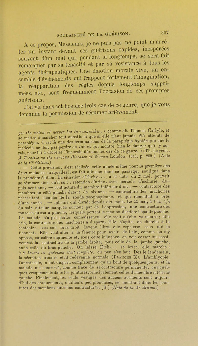 SOUDAINETÉ DE LA GUÉRISON. 3557 A ce propos, Messieurs, je ne puis pas ne point m'arrô- ter un instant devant ces guérisons rapides, inespérées souvent, d'un mal qui, pendant si longtemps, se sera fait remarquer par sa ténacité et par sa résistance à tous les agents thérapeutiques. Une émotion morale vive, un en- semble d'événements qui frappent fortement l'imagination, la réapparition des règles depuis longtemps suppri- mées, etc., sont fréquemment l'occasion de ces promptes guérisons. J'ai vu dans cet hospice trois cas de ce genre, que je vous demande la permission de résumer brièvement. qer Ihe viciim of mroes lut to mnquisher, • comme dit Thomas Carlyle, et se mettre à marcher tout aussi bien que si elle u'eut jamais été atteinte do paraplégie. C'est là une des terminaisons de la paraplégie hystérique que le médecin ne doit pas perdre de ^ue et qui montre bien le danger qu'il y au- rait, pour lui à décréter l'iucurabililédans les cas de ce genre. « (Th. Laycok, A Treatise on the nervous Diseases ofW'omen.Loaàoa, 1840, p. 289.) {Noie de la 1° édition.) . Cette prévision, s'est réalisée cette année même pour la première des deux malades auxquelles il est fait allusion dans ce passage, souligné dans la première édition. La situation d'Etchv. .., à la date du 21 mai, pouvait se résumer ainsi qu'il suit : rétention d'urine, avec période d'ischurie, de- puis neuf ans, — contracture du membre inférieur droit, — contracture des membres du côté gauche datant de six ans ; — contracture des mâchoires nécessitant l'emploi de la sonde œsophagienne, et qui remontait à près d'une année ; — aphonie qui durait depuis dix mois. Le 22 mai, à 7 h. l/4 du soir, attaque marquée surtout par de l'oppression, une contracture des musclesducou à gauche, lesquels portent le menton derrière l'épaule gauche. La malade n'a pas perdu connaissance, elle croit qu'elle va mourir ; elle crie, la contracture des mâchoires a disparu. Elle s'agite, on cherche à la contenir : avec son bras droit devenu libre, elle repousse ceux qui la tiennent. Elle veut aller à la fenêtre pour avoir de l'air ; comme on s'y oppose, sa colère augmente et, sous cetie influence, on voit cesser successi- vement la contracture de la jambe droite, puis celle de la jambe gauche, enfin celle du bras gauche. On laisse Etch... se lever; elle marche: à 8 heures la gv/érison était complète, ou peu s'en faut. Dès le lendemain, la sécrétion urinaire était redevenue norm.ale (Planche X). L'amblyopie, l'anesthésie, n'ont disparu complètement qu'au bout de quelques jours, et la malade n'a conservé, comme trace de sa contracture permanente, que quel- ques craquements dans les jointures,principalement celles du membre inférieur gauche. Finalement, les seuls vestiges des anciens accidents sont aujour- d'hui des craquements, d'ailleurs peu prononcés, se montrant dans les join- tures des membres autrefois contracturés. (B.) {Note de la ^° édition^)