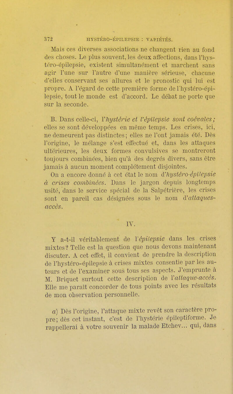 Mais ces diverses associations ne changent rien au fond des choses. Le plus souvent, les deux affections, dans l'iiys- téro-épilepsie, existent simultanément et marchent sans agir l'une sur l'autre d'une manière sérieuse, chacune d'elles conservant ses allures et le pronostic qui lui est propre. A l'égard de cette première l'orme de l'hystéro-épi- lepsie, tout le monde est d'accord. Le déhat ne porte que sur la seconde. B. Dans celle-ci, Vhystérie et l'épilepsie sont coévales; elles se sont développées en même temps. Les crises, ici, ne demeurent pas distinctes; elles ne l'ont jamais été. Dès l'origine, le mélange s'est effectué et, dans les attaques ultérieures, les deux formes convulsives se montrei-ont toujours combinées, bien qu'à des degrés divers, sans être jamais à aucun moment complètement disjointes. On a encore donné à cet état le nom ô.'hysiéro-épilejjsie à crises combinées. Dans le jargon depuis longtemps usité, dans le service spécial de la Salpétrière, les crises sont en pareil cas désignées sous le nom CCaitaques- accès. IV. Y a-t-il véritablement de l'épilepsie dans les crises mixtes? Telle est la question que nous devons maintenant discuter. A cet effet, il convient de prendre la description de l'hystéro-épilepsie à crises mixtes consentie par les au- teurs et de l'examiner sous tous ses aspects. J'emprunte à M. Briquet surtout cette description de Vatiaque-accês. Elle me paraît concorder de tous points avec les résultats de mon observation personnelle. a) Dès l'origine, l'attaque mixte revêt son caractère pro- pre; dès cet instant, c'est de l'hystérie épileptiforme. Je rappellerai à votre souvenir la malade Etchev... qui, dans