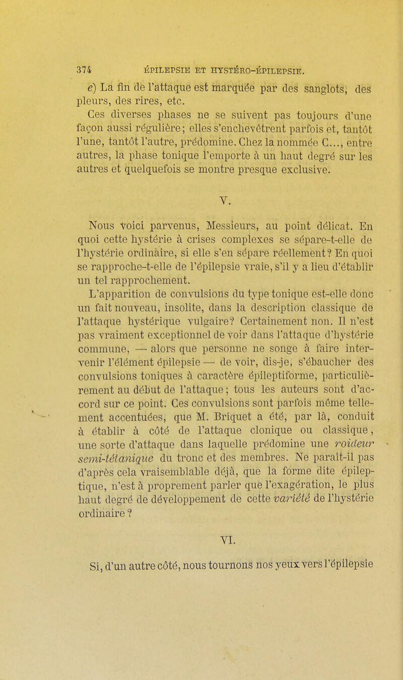 é) La fin de l'attaque est marqiiëe par des sanglots, des pleurs, des rires, etc. Ces diverses pliases ne se suivent pas toujours d'une façon aussi régulière; elles s'enchevêtrent parfois et, tantôt l'une, tantôt l'autre, prédomine. Chez la nommée C..., entre autres, la phase tonique l'emporte à un haut degré sur les autres et quelquefois se montre presque exclusive. V. Nous toici parvenus. Messieurs, au point délicat. En quoi cette hj^stérie à crises complexes se sépare-t-elle de l'hj^stérie ordinaire, si elle s'en sépare réellement? En quoi se rapproche-t-elle de l'épilepsie vraie, s'il y a lieu d'établir un tel rapprochement. L'apparition de convulsions du type tonique est-elle donc un fait nouveau, insolite, dans la description classique de l'attaque hystérique vulgaire? Certainement non. Il n'est pas vraiment exceptionnel de voir dans l'attaque d'hystérie commune, — alors que personne ne songe à faire inter- venir l'élément épilepsie —■ de voir, dis-je, s'ébaucher des convulsions toniques à caractère épileptiforme, particuliè- rement au début de l'attaque ; tous les auteurs sont d'ac- cord sur ce point. Ces convulsions sont parfois môme telle- ment accentuées, que M. Briquet a été, par là, conduit à établir à côté de l'attaque clonique ou classique, une sorte d'attaque dans laquelle prédomine une roideiir semi-tétanique du tronc et des membres. Ne paraît-il pas d'après cela vraisemblable déjà, que la forme dite épilep- tique, n'est à proprement parler que l'exagération, le plus haut degré de développement de cette variété de l'hystérie ordinaire ? VL Si, d'un autre côté, nous tournons nos yeux vers l'épilepsie