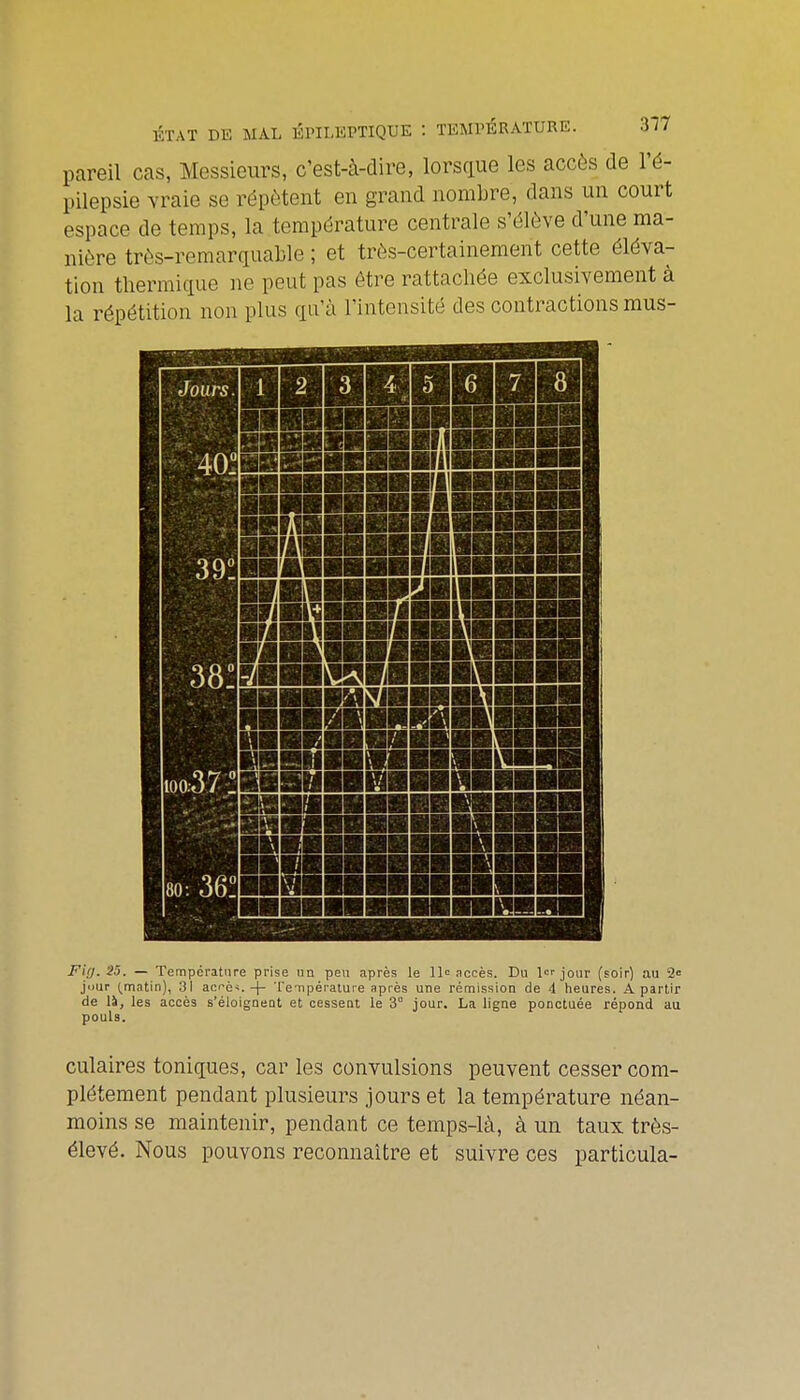 pareil cas, Messieurs, c'est-à-dire, lorsque les accès de l'é- pilepsie vraie se répètent en grand nombre, dans un court espace de temps, la température centrale s'élève d'une ma- nière très-remarquable ; et très-certainement cette éléva- tion thermique ne peut pas être rattachée exclusivement à la répétition non plus qu'à l'intensité des contractions mus- Jours. 1 2 3 4 5 6 7 8 100:37 ! 80: 36! Fi;/. 25. — Température prise nn peu après le 11» accès. Du jour (soir) au 20 jimr (^matin), 31 acè^.-|- Te-ripérature après une rémission de 4 heures. A partir de là, les accès s'éioigneat et cesseQt le 3 jour. La ligne ponctuée répond au pouls. culaires toniques, car les convulsions peuvent cesser com- plètement pendant plusieurs jours et la température néan- moins se maintenir, pendant ce temps-là, à un taux très- élevé. Nous pouvons reconnaître et suivre ces particula-