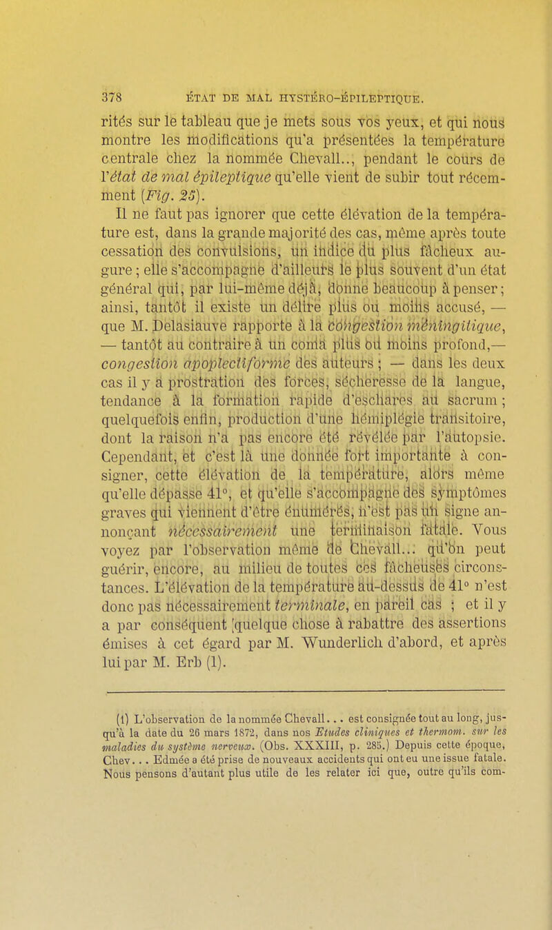 rités sur le tableau que je mets sous vos yeux, et qui nous montre les modifications qu'a présentées la température centrale chez la nommée Clievall.., pendant le cours de Vétat de mal épilepiiqite qu'elle vient de subir tout récem- ment [Fig. 25). Il ne faut pas ignorer que cette élévation de la tempéra- ture est, dans la grande majorité des cas, même après toute cessation des convulsions, un ilidice dii plus fâcheux au- gure ; eiie s'accoiiipaghé d'ailleuts iè \)i\is souvent d'un état général qiii, pai lùi-rbéme déjà, dbimë beaucoup à penser; ainsi, tantôt il existe un déliré plus oii moillë accusé, — que M. Delasiauve rapporte à la côhi/esîiôn mênlngiiique^ — tantôt au contraire à Un coniti pUiâ bii moins profond,— congestion àpoplecilforme dés aiiteurë ; — tlàiis lës deux cas il y â prostt-ation des forces; së.ch(3r(3Sse de la langue, tendance à la foriiiatloii rapide d'escliares ali sacrum ; quelquefois enlîn, production d'Uiie hémiplégie traiisitoire, dont la raison n'a pas encore été révélée i)dr rdùtopsie. Cependant, fet c'est là Urië dbiiiië(3 foH iitiportàhté à con- signer, cette ëlévatibii de. ià tenlpérïltitt'ô, àlbrs même qu'elle dépasse 41°, et qu'elle s'accbii-ilidgiie des syiiiptômes graves qui viennent d'être énliiiiérés, n'osi pas hîi signe an- nonçant nécessairement iihe iefiliihaisbri fdiile. Vous voyez pai l'observation môme db bhëvàll..; qii'bn peut guérir, encore, au milieu de toutes céS lûchetisbS circons- tances. L'élévation de la température àti-dessiis de 41° n'est donc pas nécessairement terminale, en pareil càs ; et il y a par conséquent [quelque chose à rabattre des assertions émises à cet égard par M. WunderUch d'abord, et après lui par M. Erb (1). (0 L'observation de la nommée Chevall... est consignée tout au long, jus- qu'à la date du 2G mars 1872, dans nos JEtudes cliniques et thermom. sur les maladies du, système nerveux. (Obs. XXXIII, p. 285.) Depuis cette époque, Cliev... Edmée a été prise de nouveaux accidents qui ont eu une issue fatale. Nous pensons d'autant plus utile de les relater ici que, outre qu'ils com-