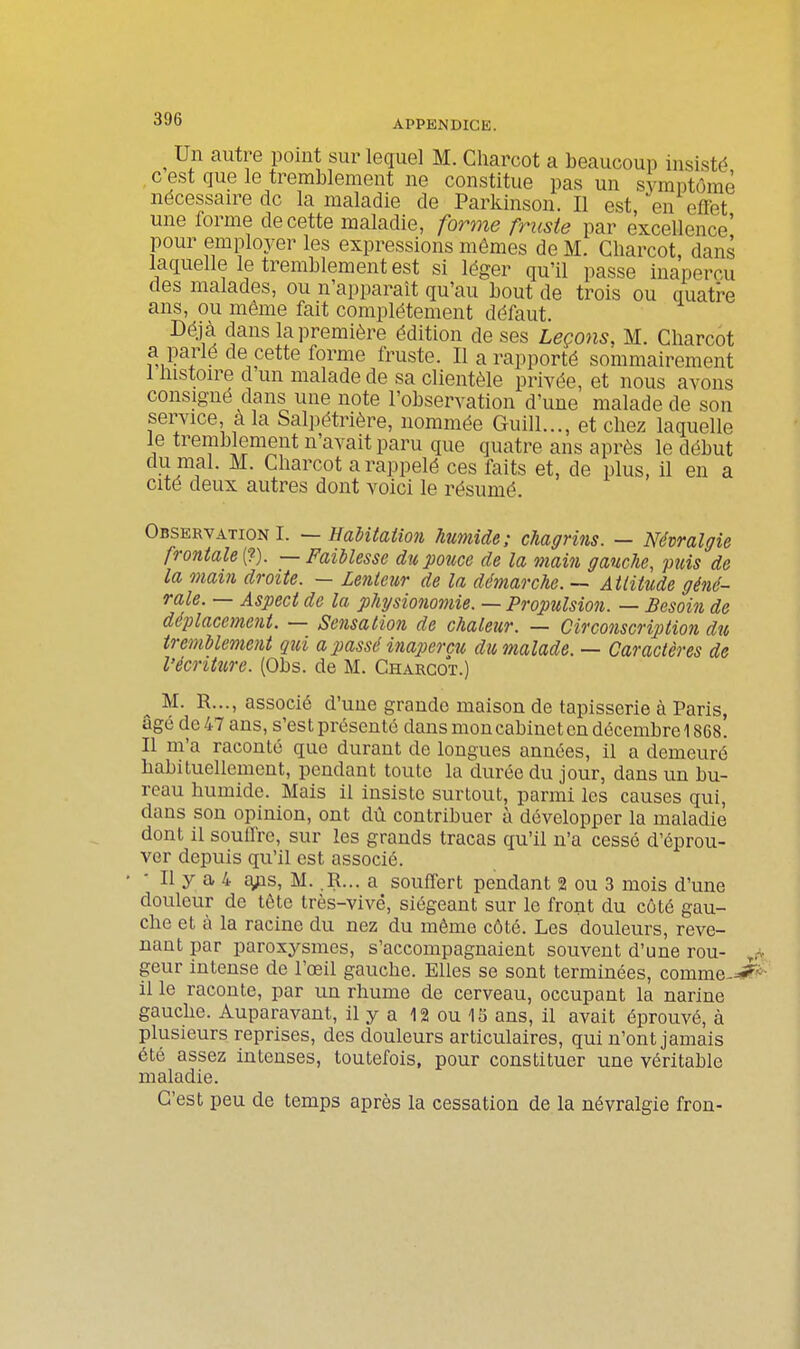 ^ Un autre point sur lequel M. Charcot a beaucoup insisté c est que le tremblement ne constitue pas un symptôme nécessaire de la maladie de Parkinson. Il est, en efïet une forme de cette maladie, forme fruste par excellence' pour employer les expressions mêmes de M. Charcot, dans laquelle le tremblement est si léger qu'il passe inaperçu des malades, ou n'apparaît qu'au bout de trois ou quatre ans, ou même fait complètement défaut. Déj à dans la première édition de ses Leçons, M. Charcot a parlé de cette forme fruste. Il a rapporté sommairement I histoire d'un malade de sa clientèle privée, et nous avons consigné dans une note l'observation d'une malade de son service, a la Salpétrière, nommée Guill..., et chez laquelle le tremblement n'avait paru que quatre ans après le début du mal. M. Charcot a rappelé ces faits et, de plus, il en a cite deux autres dont voici le résumé. Observation I. ~ HaUtation humide; chagrins. — Névralgie frontale i^). —Faiblesse du pouce de la main gauche, puis de la mai7i droite. — Lenteur de la démarche. — Attitude géné- rale. — Aspect de la physionomie. — Propulsion. — Besoin de déplacement. — Sensation de chaleur. — Circonscription du tremUement qid a passé inaperçu du malade. — Caractères de l'écriture. (Obs. de M. Charcot.) ^ M. R..., associé d'une grande maison de tapisserie à Paris, âgé do 47 ans, s'est présenté dans mon cabinet on décembre 1868. II m'a raconte que durant de longues années, il a demeuré habituellement, pendant toute la durée du jour, dans un bu- reau humide. Mais il insiste surtout, parmi les causes qui, dans son opinion, ont dû contribuer à développer la maladie dont il souflre, sur les grands tracas qu'il n'a cessé d'éprou- ver depuis qu'il est associé. Il y a 4 a;is, M. .R... a souffert pendant 2 ou 3 mois d'une douleur de tôte très-vivé, siégeant sur le front du côté gau- che et à la racine du nez du même côté. Les douleurs, reve- nant par paroxysmes, s'accompagnaient souvent d'une rou- geur intense de l'œil gauche. Elles se sont terminées, comme-^^ il le raconte, par un rhume de cerveau, occupant la narine gauche. Auparavant, il y a 12 ou 15 ans, il avait éprouvé, à plusieurs reprises, des douleurs articulaires, qui n'ont jamais été assez intenses, toutefois, pour constituer une véritable maladie. C'est peu de temps après la cessation de la névralgie fron-