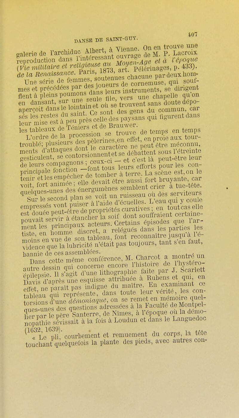 DANSE DE SAINT-GUY. reproduction dans ]}'^^^'^ff^^^um,e^^^^^ et à Vépoque de la Renaissance. Pans, -^^^f'^^'' ..^^e pardeuxliom- Une série de ^^^^Z^Zn^^^àe^^^^^^^^^ «ouf- mes et précédées If^^^es .^ou^^^^^^^^^ J ^.^ ,t fient à pleins poumons dans jeurs chapelle qu'on troublé; plusieurs pèlerm^^^^^^^^ ^^^^^^^^^ ments d'attaques *^ ont le ^ar^^^^^^ sous l'étreinte gesticulent, se oontorsionnenteUe aenau ^^^^ de leurs compagnons ; ceu^-ci e^^ i principale fonction ^ous leur eflorts^P^^^ tfaSâ^'Slfd vSfêtreS fort.bruyante car ''^'V ?p.\fnJs des énergumènes semblent crier a tue-tete. ^t?^Te ;econd un ruisseau où des serviteurs Sur le second P^^^^ d'écuelles. L'eau qui y cou e tiste, en 1^°^™%^^ f/.'^J/S^^^^ l'é- ^S:Sœ^:Tl.t^?^^^ pas toujours, tant s'en faut, 'Tans'œtrmTm'^^^^^^^^^^^^ Charcot a montré un nu?re dessin qui concerne encore l'histoire de l'hystéro- 5n?iPm e ïs^a-it d'une lithographie faite par J bcarlett ^Klifi^près une esquisse attribuée à Rubens et. qui en S riP miîi^^ indigne du maître. En exammant ce tableau ït^r^^^^^^^^ toute leur vérité, les con- or ions fune démoniaque, on se remet en mémoire que - S-^nes des questions adressées à la Faculté deMontpel- Se^ par le père Santerre, de Nîmes, à l'époque ou la demo- nopattiie sévissait à la fois à Loudun et dans le Languedoc ^^Ï^Te^'^ph  courbement et remuement du corps la tête touchant\iielquefois la plante des pieds, avec autres con-