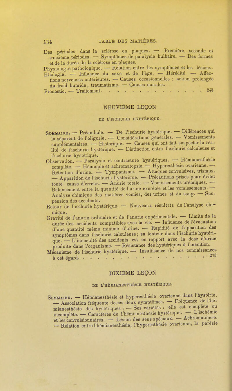 Des périodes dans la sclérose en plaques. — Première, seconde et troisième périodes. — Symptômes de paralysie bulbaire. — Des formes et de la durée de la sclérose en plaques. Physiologie pathologique. — Relation entre les symptômes et les lésions. Etiologie. — Influence du sexe et de l'âge. — Hérédité. — Affec- tions nerveuses antérieures. — Causes occasionnelles : action prolongée du froid humide; traumatisme. — Causes morales. Pronostic. — Traitement 248 NEUVIÈME LEÇON DE l'iSCHURIE hystérique. Sommaire. — Préambule. —• De l'ischurie hystérique. — Différences qui la séparent de l'oligurie. — Considérations générales. — Vomissements supplémentaires. — Historique. — Causes qui ont fait suspecter la réa- lité de l'ischurie hystérique. — Distinction entre l'ischurie calculeuse et l'ischurie hystérique. Observation. — Paralysie et contracture hystériques. — llémianesthésie complète. — Hémiopie et achromatopsie. — Hyperesthésie ovarienne. — Rétention d'urine. — Tympauisme. — Attaques convulsives, trismus. — Apparition de l'ischurie hystérique. — Précautions prises pour éviter toute cause d'erreur. — Anurie totale. — Vomissements urémiques. — Balancement entre la quantité de l'urine excrétée et les vomissements. — Analyse chimique des matières vomies, des urines et du sang. — Sus- pension des accidents. Retour de l'ischurie hystérique. — Nouveaux résultats de l'analyse chi- niique. . Gravité de l'anurie ordinaire et de l'anurie expérimentale. — Limite de la durée des accidents compatibles avec la vie. — Influence de l'évacuation d'une quantité même minime d'urine. — Rapidité de^ l'apparition des symptômes dans l'ischurie calculeuse ; sa lenteur dans l'ischurie hystéri- que. — L'innocuité des accidents est en rapport avec la dose d'urine produite dans l'organisme. — Résistance des hystériques à l'inanition. Mécanisme de l'ischurie hystérique. — Insuffisance de nos connaissances à cet égard DIXIÈME LEÇON DE l'hÉUIANESTHÉSIE HYSTÉRIQUE. Sommaire. — Hémianesthésie et hyperesthésie ovarienne dans l'hystérie — Association fréquente de ces deux symptômen. — Fréquence de 1 he mianesthésie des hystériques ; — Ses variétés : elle est complète oi incomplète. — Caractères de l'hémianesthésie hystérique. — L ischemu et lesconvulsionnaires. — Lésion des sens spéciaux. — Achromatopsie -Relation entre l'hémianesthésie, l'hyperesthésie ovarienne, la parési