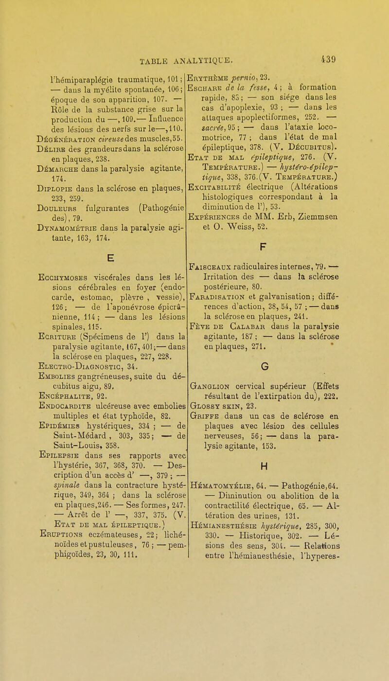 rhétniparaplégia traumatique, 101 ; — dans la myélilo spontanée, 100 ; époque de son apparition, 107. — Rôle de la substance grise sur la production du —, 109.— Influence des lésions des nerfs sur le—,110. Dégén'ération cireusedes muscles,55. Délire des grandeurs dans la sclérose en plaques, 238. Démarche dans la paralysie agitante, 174. DiPLOPiE dans la sclérose en plaques, 233, 259. Douleurs fulgurantes (Pathogénie des), 79. Dynamométrie dans la paralysie agi- tante, 163, 174, E Ecchymoses viscérales dans les lé- sions cérébrales en foyer (endo- carde, estomac, plèvre , vessie), 126; — de l'aponévrose épicrâ- nienne, 114 ; — dans les lésions spinales, 115. Ecriture (Spécimens de 1') dans la paralysie agitante, 167, 401;—dans la sclérose en plaques, 227, 228. Electro-Diagnostic, 34. Embolies gangréneuses, suite du dé- cubitus aigUj 89. Encéphalite, 92. Endocardite ulcéreuse avec embolies multiples et état typhoïde, 82. Epidémies hystériques, 334 ; — de Saint-Médard , 303, 335 ; — de Saint-Louis, 358. Epilepsie dans ses rapports avec l'hystérie, 367, 368, 370. — Des- cription d'un accès d' —, 379 ; — spinale dans la contracture hysté- rique, 349, 364 ; dans la sclérose en plaques,246. — Ses formes, 247. — Arrêt de 1' —, 337, 375. (V. Etat de mal épileptique.) Eruptions eczémateuses, 22; liché- noïdes et pustuleuses, 76 ; — pem- phigoïdes, 23, 30, 111, Erythè;me pernio, 23. Eschare de la fesse, 4 ; à formation rapide, 83 ; — son siège dans les cas d'apoplexie, 93 ; — dans les attaques apoplectiformes, 252. — sacrife, 95 ; — dans l'ataxie loco- motrice, 77 ; dans l'état de mal épileptique, 378. (V, Décubitus), Etat de mal epileptù/ue, 276. (V. Température.) — hystéro-épilep- iiçue, 338, 376.(V. Température.) Excitabilité électrique (Altérations histologiques correspondant à la diminution de 1'), 53. Expériences de MM. Erb, Ziemmsen et 0. Weiss, 52. F Faisceaux radiculaires internes, Y9. — Irritation des — dans la sclérose postérieure, 80. Fabadisation et galvanisation ; diffé- rences d'action, 38, 54, 57 ; — dans la sclérose en plaques, 241. Fève de Calabar dans la paralysie agitante, 187 ; — dans la sclérose en plaques, 271. G Ganglion cervical supérieur (Effets résultant de l'extirpatioa du), 222. Glossy skin, 23. Griffe dans un cas de sclérose en plaques avec lésion des cellules nerveuses, 56; — dans la para- lysie agitante, 153. H Hématomyélie, 64. — Pathogénie,64. — Diminution ou abolition de la contractilité électrique, 65. — Al- tération des urines, 131. Hémianesthésie hystérique, 285, 300, 330. — Historique, 302. — Lé- sions des sens, 304. — Relations entre l'hémianesthésie, l'hyperes-