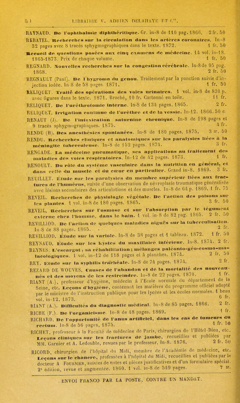 U ) I.IBRAIlUli V. ADlilKN niir.AIlAYI- KT C.'. RAYNA13D. Oo ropUtUalniie dlphthérUlqne. Gr. iii-8 de IIG pag. 1860. 2rr.50 REBATEL. necherclie» sur la circuintion datiH Ich artères coronnircH. In-8 32 pages avec 8 tracés sphygmographiques dans le texte. 1872. 1 fr. 50 Kecueil de quef^tion^i posées aux cinq examens <1o nicdccine. lâ vol. in-18. 1865-1873. Prix de chaque volume. 1 fr. 50 REGNARD. Nouvelles rechcrcbcs sur la congestion cérébrale. In-8de 95 pag. 1868. 2 fr. 50 REGNAULT (Paul). i»c l'hygronia du genou. Traitement par la ponction suivie d'in- jection iodée. In-8 de 58 pages. 1871. 1 fr. 50 RELIQUET. Traité des opérations des voies urinaircs. 1 vol. in-8 de 820 p. avec figures dans le texio. 1871. Brociié, 10 fr. Cartonne en toile. 11 fr. RELIQUET. »o l'urétbrotoniic interne. In-8 de 134 pages. 1865. 2 fr. RELIQUAT. Irrigation cosilînuo «le l'urètiirc et de la vessie. In-i2. 1866. 50 c RENAUT (J). We l'intoxication saturnine chronique, ln-8 de 198 pagas et 9 tracés sphygmographiques. 1875. ^ f'. RENDU (H). I»es anestlié.ties spontanées, ln-8 de 180 pages. 1875. 3 Ir. 50 RENDU. Kecherclics cliniques et anatonilques sur les paralysies liées il la méningite tuberculeuse. In-8 de 152 pages. ISlà. 3 Ir. RENGADE. I-a médecine pneumatique, ses applications au traitement des maladies des voies respiratoires. In-12 de /l2 pages. 1873. 1 fr. RENOULT. »u r«Me du système vasculaire dans la nutrition en général, et dans celle du muscle et du ctrur en parllculier. Grand in-8. 1869. 3 fr. REUILLET. Ktude sur les paralysies do membre supérieur liées aux trac- tures de rbumérus, suivie d'une obscrvalion de névroplasie traumatique généralisée avfc lésions secondaires des articulations et des muscles. lii-8 de 64 p. 1869, 1 fr. 75 REVEIL. Rccbcrcbcs de physiologie végétale. »c l'action des poisons sur K's plantes 1 vol. in-8 de 180 pages. 1865. 3 fr. 50 REVEIL, ttecbercbes sur l'osmose et sur l'absorption par le tégument externe cben l'homme, «lans le bain. 1 vol. in-8 de 82 pag. 1865. 2 fr. 50 REVILLIOD. ne l'action de quelques maladies aiguës sur la tubei-cullsatlon. I11-8 de 88 pages. 1865. . ^ fr. REVILLIOD. Étude sur la variole, ln-8 de 38 pages et 1 lableau. 1872. 1 fr. 50 REYNAUD. B'Ùude sur les kystes du maxillaire inférieur. I11-8. 1874. 2 fr. REYNES. l/escargot; sa réhabililation : mélanges paléonto-géo-cosmo-mn lacoiogiques. 1 vol. in-12 de 118 pages et 4 planches. 1874. 2 fr. oO REY. Elude sur la syphilis trachéale, ln-8 de 74 pages. 1874. 2 fr. REZAHD DE WOUVES. Causes de l'abandon et do la mortalité des nouveau- nés et des moyens de les restreindre, ln-8 de 22 pages. 1870. 1 fr- RIANT (A.), professeur d'hygiène, médecin à l'Ecole normale du département de la Seine, etc. leçons d'hygiène, conlenant les malières du programme officiel adopté par le minisire de l'Instruction publique pour les lycées et les écoles normales. 1 beau vol. in-12, 1873. ^ KIANT (A.). Oirncultés du diagnostic médical. In-8 de 85 pages, 1866. 2 fr. RICHE (F.). Ile l'organicij^me. ln-8 de 48 pages. 1869. 1 RICHARD. De l'opportunité de l'anus artlHclel, dans les cas de tumeurs du rectum, ln-8 de 56 pagt s, 1875. ^ ^0 RICHET, professeur à la Faculté de médecine de Paris, chirurgien de l'Hôtel-Dieu, etc. I^cçons cliniques sur les fractures de jauibe, recueillies et publiées par MM. Garnier et A. Ledouble, revues par le professeur, ln-8. 1876, 2 fr. 50 RICORD, chirurgien de l'hôpital du Midi, membre rie l'Académie de médecine, etc. I^eçons sur le chancre, professées à l'hôpital du Midi, recueillies et publiées par Ifl docteur A Fournikr, suivies de notes et pièces juslificatives et d'un formulaire spécial. 2' édition, revue et augmentée. 1860. 1 vol. in-8 de 549 pages. 7 if-