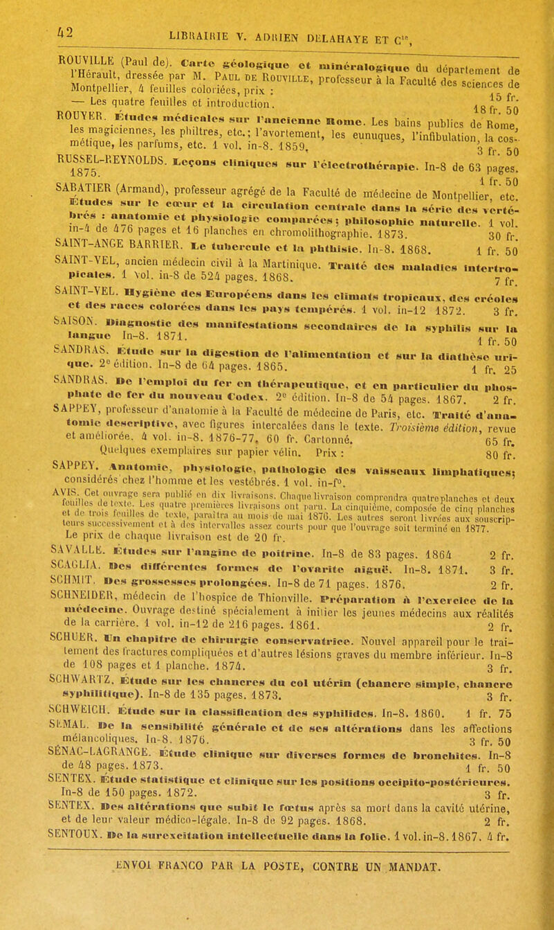 ^ LJBIIAIIIIE V. ADIllEN DliLAHAYE ET C'% ROUVILLE (Paul de). Carte géologique o7 minéralogique du déparlement de Hérault, dressée par M Paul Rouv.lle, professeur à la FacuUé £0^3 Se Montpellier, 4 feuilles coloriées, prix : =t-ienots, ue — Les quatre feuilles et introduction. ^'^ ROUYKR. Études .nédicnlcs sur l'ancienne Home. Les bains publics de Rome les magiciennes les philtres, etc.; ravorlement, les eunuques, l'infibulation la c^s . melique, les parfums, etc. 1 vol. in-8. 1859, 3 fr 50 RUSm-REYNOLDS. teçons cliniques sur rélectrothcrapio. In-8 de 63 pages. 1 Ir 50 SABATIER (Armand), professeur agrégé de la Faculté de médecine de Montpellier, etc Ktudes sur le cœur et la circulation centrale dans la série dc^ vêrté- T-rcomparées; philosophie naturelle. 1 vol. in-a de 4/6 pages et Ib planches en chromolithographie. 1873. 30 fr SAINT-ANGE BARRIER. i.e tubercule et la phthisie. In-8. 1868. 1 fr. 50 SAINT-VEL, ancien médecin civil à la Martinique. Traité des maladies Intertro- picaics. 1 Vol. in-8 de 524 pages. 1868. 7 SAINT-VEL. Mygiène des Européens dans les climats tropicaux, des créoles et des races colorées dans les pays tempérés. 1 vol. in-12 1872. 3 fr. SAISON. Diagnostic des mauirestations secondaires do la syphilis sur la langue In-8. 1871. ^ SANDHAS Étude sur la digestion do l'alimentation et sur la diathése uri- que. 2» édition. In-8 de 04 pages. 1865. 1 fr, 25 SANDHAS. uo remploi du rer en thérapeutique, et en particulier du phos- phate do fer du nouveau Codex. 2« édition. I11-8 de 54 pages. 1867. 2 fr. SAPPEY, professeur d'anatomieà la Faculté de médecine de Paris, etc. Traité d'aua- tomle descriptive, avec figures intercalées dans le texte. Troisième édition, revue et améliorée. 4 vol. in-8. 1876-77, 60 fr. Cartonné. 65 fr. Qu<-lques exemplaires sur papier vélin. Prix : 80 fr*. SAPPEY. %natomie, physiologie, pathologie des vaisseaux Hmphatiques; considérés chez l'homme et les vestébrés. 1 vol. in-f». ^ftîniII^''M;'r;v?f i' .''^ r.'--'''.™*- chaque livraison comprondra quatre planches et doux Pi ^irôu ili.^^^ l>reu>je.es l.vnu.ons ont ,..-,ru La cinquième, composée de cinq planches ?^„!^!,^!. ■ , l'I-i»-!' Les autres seront livrées aux souscrip- teurs Miccessivoment el A .les intervalles assez courts pour que l'ouvraffo soit terminé on 1877. Le prix de chaque livraison est de 20 fr. SAVALLE. Études sur l'angine do poitrine. In-8 de 83 pages. 1864 2 fr. SCAGLIA. Iles diirérentes formes de l'ovarite aiguë. In-8. 1871. 3 fr. SCHMIT. Des grossesses prolongées. In-8 de 71 pages. 1876. 2 fr. SCHNEIDER, médecin de l'hospice de Thionville. Préparation h l'exercice de la médecine. Ouvrage destiné spécialement à inilier les jeunes médecins aux réalités de la carrière. 1 vol. in-12 de 216 pages. 1861. 2 fr. SCHUER. Un chapitre do chirurgie conservatrice. Nouvel appareil pour le trai- tement des l'ractures compliquées et d'autres lésions graves du membre inférieur. In-S de 108 pages et 1 planche. 1874. 3 fr, SCHWARfZ. Étude sur les chancres du col utérin (chancre simple, chancre syphiiitifiue). In-8 de 135 pages. 1873. 3 fr. SCHWEICH. Étude sur la clas.sincation dos syphilides. In-8. 1860, 1 fr. 75 SI'.MAL. ne la sensibilité générale et do ses altérations dans les affections mélancoliques. In-8. 1876. 3 fp, 50 SÉNAC-LAGRANGE. Étude clinique sur diverses fornios do bronchites. In-8 de 48 pages. 1873. 1 fr. 50 SIlNTEX. Ktude statistique et clinique sur les positions occipito-postérieures. In-8 de 150 pages. 1872. 3 fr. SKNTEX. oes altérations que subît le fœtus après sa mort dans la cavité utérine, et de leur valeur médico-légale. In-8 de 92 pages. 1868. 2 fr. SENTOUX. i»e la surexcitation intellectuelle dans la folie. 1 vol.in-8.1867. 4 fr.