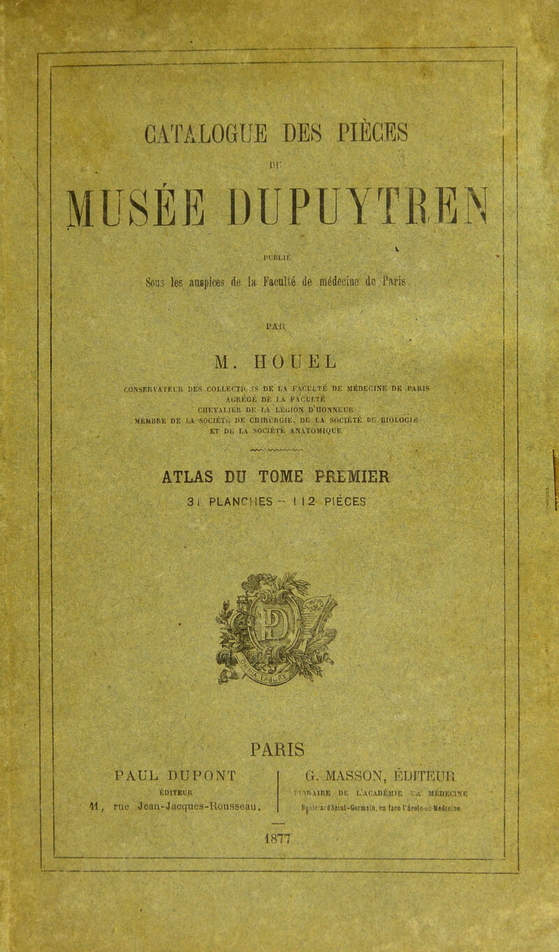 CATALOGUE DES PIÈCES PU ». l'UBLIÉ Sous les auspices de la Faculté de médecine de Paris M. II O U EL CONSERVATEUR DES COLLECTIF .1S DE L'A F.VCELTÉ DE MÉDECINE DE -PARIS AURÉGÉ DE I.A FACULTÉ CUEVALIER DE LA LÉGION D'iiPNNEUK MEMBRE DE LA SOCIÉTÉ DE CHIRURGIE. DE LA SOCIÉTÉ DP MOLOGIii ET DE LA SOCIÉTÉ ANATOMIQUE ATLAS DU TOME PREMIER 3 i PLANCHES -112 PIÈCES PARIS 11 PAUL DUPONT ÉDITEUR rue Jean-Jacquca-Rousseau. G. MASSON, EDITEUR M'IR.URE DE L'ACADÉMIE ! A MÉDECINE llo lira 4Ssiiil-6frBj.il. en (ace rScolc-ucHiiccint 1877