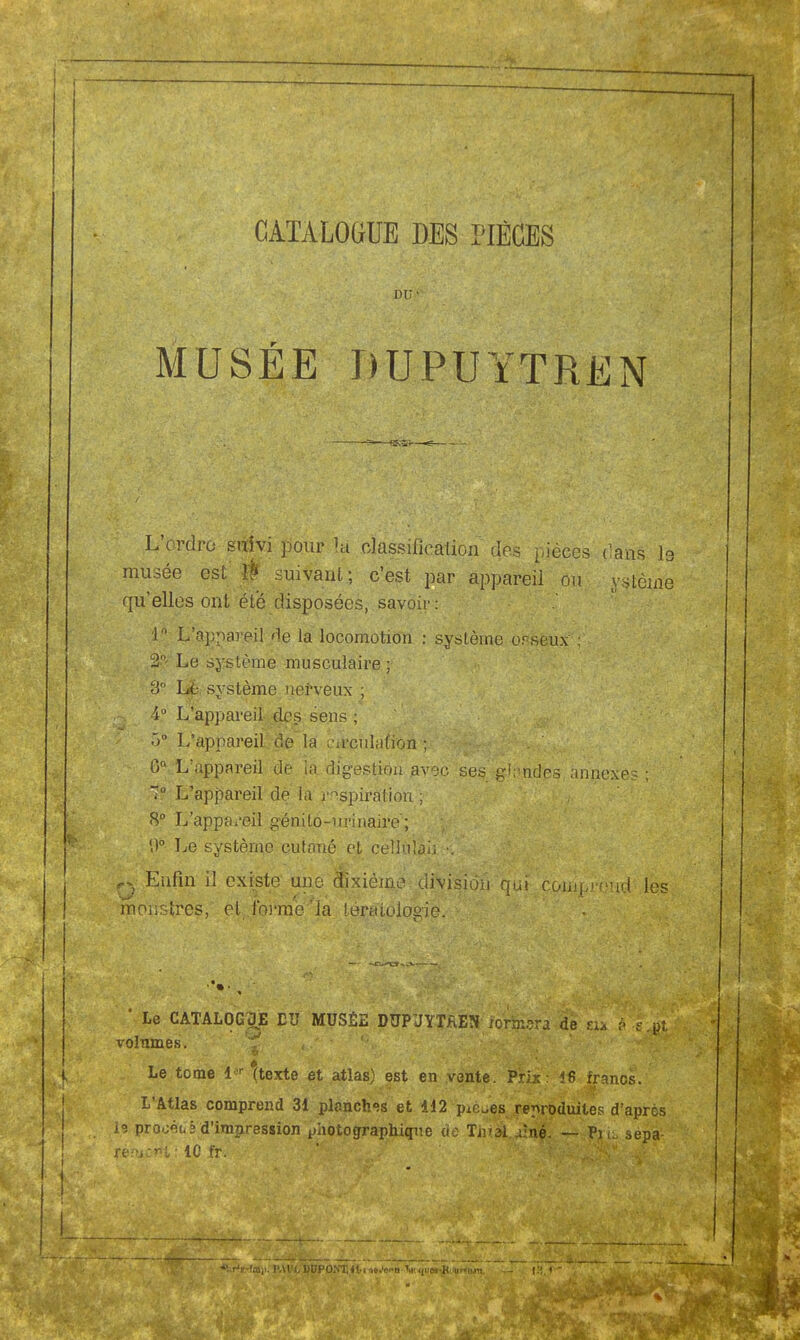 CATALOGUE DES PIÈCES DU1' MUSÉE DU.PUYTREN L'ordre suivi pour la classification des pièces cans le musée est Û suivant; c'est par appareil ou ystènie qu'elles ont été disposées, savoir: 1° L'appareil <ie la locomotion : système orseux : 2°' Le système musculaire ; 3° Lé système nerveux ; 4° L'appareil des sens ; 5° L'appareil de la circulation ; Gn L'appareil de la digestion avec ses glnndes. annexes ; 7° L'appareil dé la inspiration ; 8° L'appa/eil génito-urinaire; 0b Le système cutané et ceîluîai. V q Enfin il existe une dixième division qui comprend les monstres, el.fbrme'la tératologie. ' Le CATALOGUÉ DU MUSÉE DUPJYTAEN lormsra de tu ? -s .pt volumes. <•' '' Le tome i«r (texte et atlas) est en vente. Prix: 46 francs. L'Atlas comprend 31 planches et 412 pièces reproduites d'après prooét,! d'impression photographique de Tii1^^ffl|,^. Pil sepa-