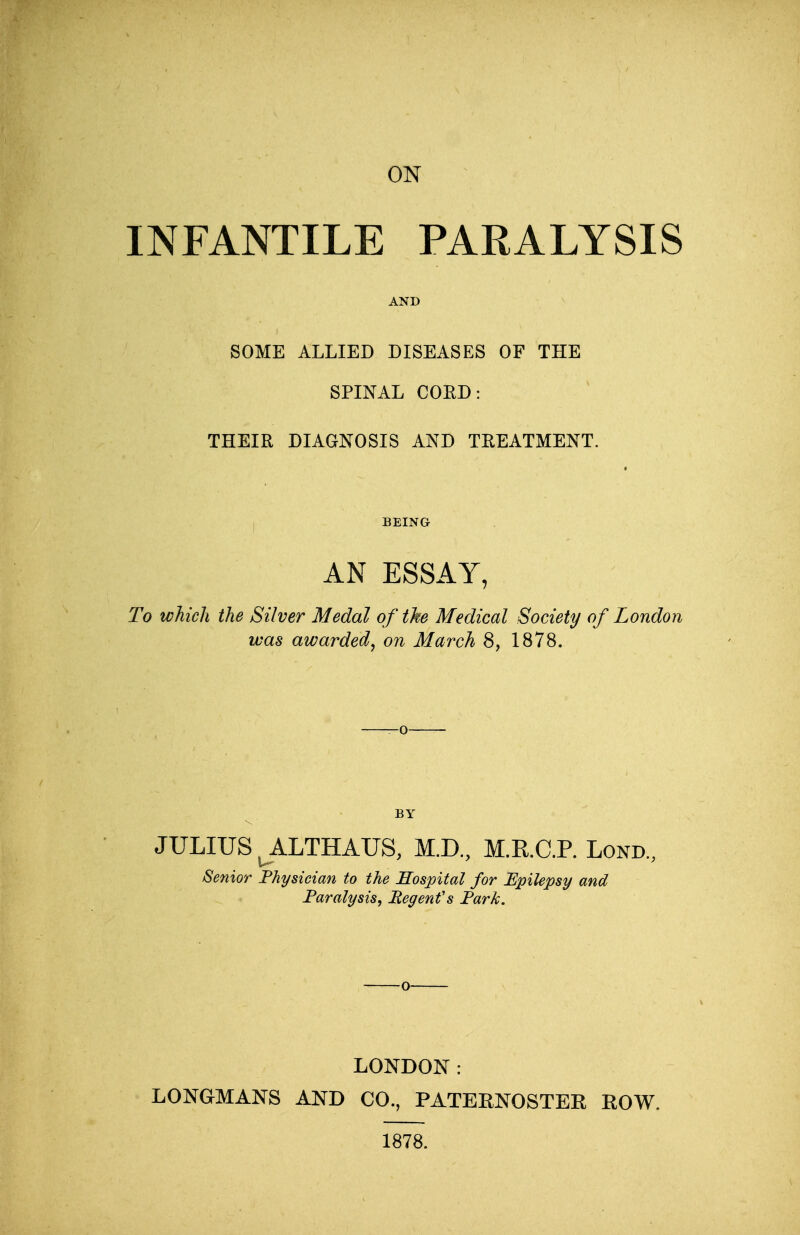 INFANTILE PARALYSIS AND SOME ALLIED DISEASES OF THE SPINAL COED: THEIR DIAGNOSIS AND TREATMENT. BEING AN ESSAY, To which the Silver Medal of the Medical Society of London was awarded, on March 8, 1878. BY JULIUS JLLTBAUS, M.D, M.R.C.P. Lond., Senior Physician to the Hospital for Epilepsy and Paralysis, Regent's Park. LONDON: LONGMANS AND CO., PATERNOSTER ROW. 1878.