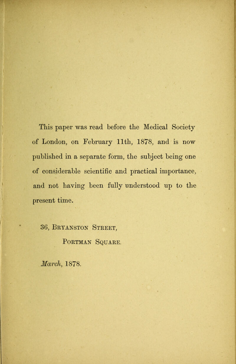This paper was read before the Medical Society of London, on February 11th, 1878, and is now published in a separate form, the subject being one of considerable scientific and practical importance, and not having been fully understood up to the present time. 36, Bryanston Street, Portman Square, March, 1878.
