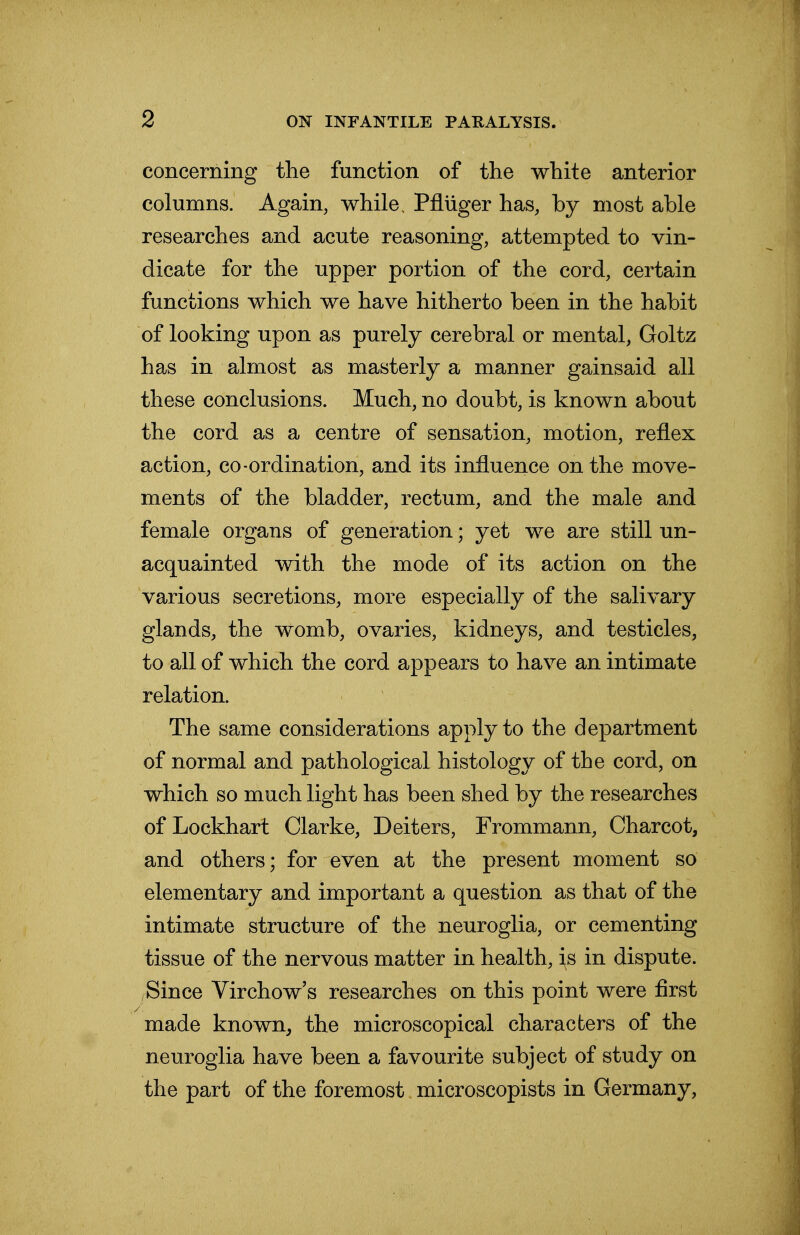 concerning the function of the white anterior columns. Again, while, Pfluger has, by most able researches and acute reasoning, attempted to vin- dicate for the upper portion of the cord, certain functions which we have hitherto been in the habit of looking upon as purely cerebral or mental, Goltz has in almost as masterly a manner gainsaid all these conclusions. Much, no doubt, is known about the cord as a centre of sensation, motion, reflex action, co-ordination, and its influence on the move- ments of the bladder, rectum, and the male and female organs of generation; yet we are still un- acquainted with the mode of its action on the various secretions, more especially of the salivary glands, the womb, ovaries, kidneys, and testicles, to all of which the cord appears to have an intimate relation. The same considerations apply to the department of normal and pathological histology of the cord, on which so much light has been shed by the researches of Lockhart Clarke, Deiters, Frommann, Charcot, and others; for even at the present moment so elementary and important a question as that of the intimate structure of the neuroglia, or cementing tissue of the nervous matter in health, is in dispute. Since Virchow's researches on this point were first made known, the microscopical characters of the neuroglia have been a favourite subject of study on the part of the foremost microscopists in Germany,