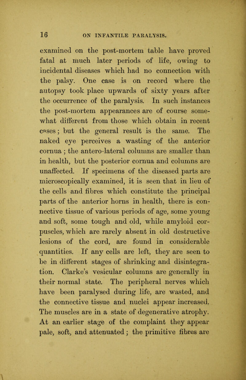 examined on the post-mortem table have proved fatal at much later periods of life, owing to incidental diseases which had no connection with the palsy. One case is on record where the autopsy took place upwards of sixty years after the occurrence of the paralysis. In such instances the post-mortem appearances are of course some- what different from those which obtain in recent cases; but the general result is the same. The naked eye perceives a wasting of the anterior cornua; the anterolateral columns are smaller than in health, but the posterior cornua and columns are unaffected. If specimens of the diseased parts are microscopically examined, it is seen that in lieu of the cells and fibres which constitute the principal parts of the anterior horns in health, there is con- nective tissue of various periods of age, some young and soft, some tough and old, while amyloid cor- puscles, which are rarely absent in old destructive lesions of the cord, are found in considerable quantities. If any cells are left, they are seen to be in different stages of shrinking and disintegra- tion. Clarke's vesicular columns are generally in their normal state. The peripheral nerves which have been paralysed during life, are wasted, and the connective tissue and nuclei appear increased. The muscles are in a state of degenerative atrophy. At an earlier stage of the complaint they appear pale, soft, and attenuated; the primitive fibres are