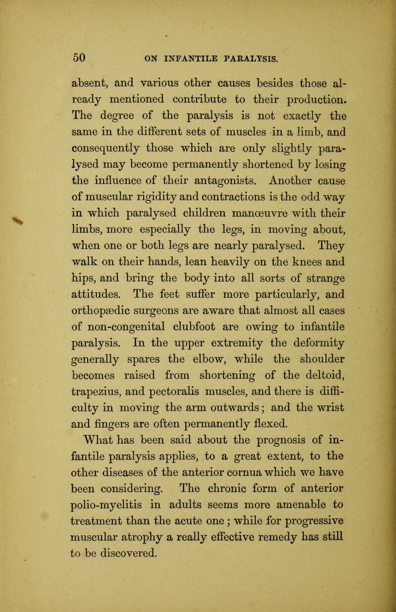 absent, and various other causes besides those al- ready mentioned contribute to their production. The degree of the paralysis is not exactly the same in the different sets of muscles in a limb, and consequently those which are only slightly para- lysed may become permanently shortened by losing the influence of their antagonists. Another cause of muscular rigidity and contractions is the odd way in which paralysed children manoeuvre with their limbs, more especially the legs, in moving about, when one or both legs are nearly paralysed. They walk on their hands, lean heavily on the knees and hips, and bring the body into all sorts of strange attitudes. The feet suffer more particularly, and orthopaedic surgeons are aware that almost all cases of non-congenital clubfoot are owing to infantile paralysis. In the upper extremity the deformity generally spares the elbow, while the shoulder becomes raised from shortening of the deltoid, trapezius, and pectoralis muscles, and there is diffi- culty in moving the arm outwards; and the wrist and fingers are often permanently flexed. What has been said about the prognosis of in- fantile paralysis applies, to a great extent, to the other diseases of the anterior cornua which we have been considering. The chronic form of anterior polio-myelitis in adults seems more amenable to treatment than the acute one ; while for progressive muscular atrophy a really effective remedy has still to be discovered.