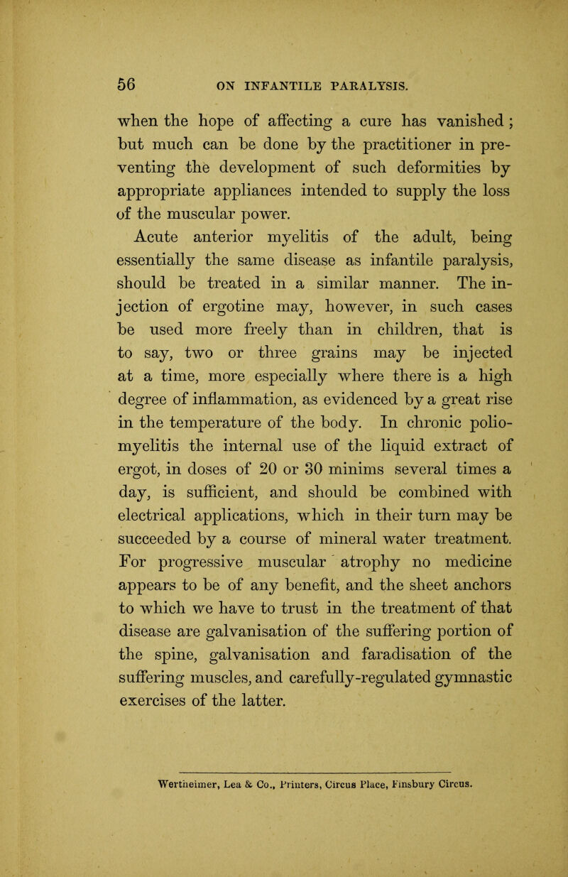 when the hope of affecting a cure has vanished ; but much can be done by the practitioner in pre- venting the development of such deformities by- appropriate appliances intended to supply the loss of the muscular power. Acute anterior myelitis of the adult, being essentially the same disease as infantile paralysis, should be treated in a similar manner. The in- jection of ergotine may, however, in such cases be used more freely than in children, that is to say, two or three grains may be injected at a time, more especially where there is a high degree of inflammation, as evidenced by a great rise in the temperature of the body. In chronic polio- myelitis the internal use of the liquid extract of ergot, in doses of 20 or 30 minims several times a day, is sufficient, and should be combined with electrical applications, which in their turn may be succeeded by a course of mineral water treatment. For progressive muscular atrophy no medicine appears to be of any benefit, and the sheet anchors to which we have to trust in the treatment of that disease are galvanisation of the suffering portion of the spine, galvanisation and faradisation of the suffering muscles, and carefully-regulated gymnastic exercises of the latter. Wertheimer, Lea & Co., Printers, Circus Place, Finsbury Circus.