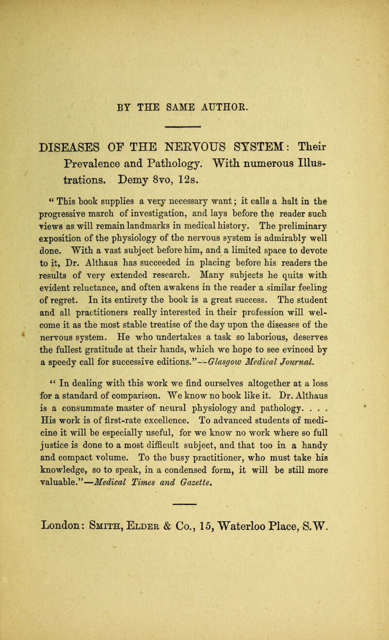 BY THE SAME AUTHOR. DISEASES OF THE NEEVOUS SYSTEM: Their Prevalence and Pathology. With numerous Illus- trations. Demy 8vo, 12s.  This book supplies a very necessary want; it calls a halt in the progressive march of investigation, and lays before the reader such views as will remain landmarks in medical history. The preliminary exposition of the physiology of the nervous system is admirably well done. With a vast subject before him, and a limited space to devote to it, Dr. Althaus has succeeded in placing before his readers the results of very extended research. Many subjects he quits with evident reluctance, and often awakens in the reader a similar feeling of regret. In its entirety the book is a great success. The student and all practitioners really interested in their profession will wel- come it as the most stable treatise of the day upon the diseases of the nervous system. He who undertakes a task so laborious, deserves the fullest gratitude at their hands, which we hope to see evinced by a speedy call for successive editions—Glasgow Medical Journal.  In dealing with this work we find ourselves altogether at a loss for a standard of comparison. We know no book like it. Dr. Althaus is a consummate master of neural physiology and pathology. . . . His work is of first-rate excellence. To advanced students of medi- cine it will be especially useful, for we know no work where so full justice is done to a most difficult subject, and that too in a handy and compact volume. To the busy practitioner, who must take his knowledge, so to speak, in a condensed form, it will be still more valuable.—Medical Times and Gazette.