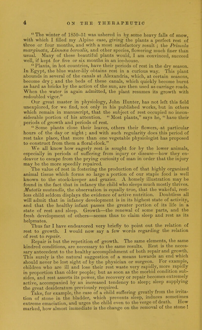  The winter of 1850-51 was ushered in by some heavy falls of snow, with which I filled my Alpine case, giving the plants a perfect rest of three or four months, and with a most satisfactory result ; the Prhmila marginata, Linncea borealis, and other species, flowering much finer than usual. Many of these beautiful plants would, I am convinced, succeed well, if kept for five or six months in an ice-house.  Plants, in hot countries, have their periods of rest in the dry season. In Egypt, the blue water-lily obtains rest in a curious way. This plant abounds in several of the canals at Alexandria, which, at certain seasons, become dry ; and the beds of these canals, which quickly become burnt as hard as bricks by the action of the sun, are then used as carriage roads. When the water is again admitted, the plant resumes its growth with redoubled vigor. Our great master in physiology, John Hunter, has not left this field unexplored, for we find, not only in his published works, but in others which remain in manuscript, that the subject of rest occupied no incon- siderable portion of his attention.  Most plants, says he,  have their periods of growth and periods of rest.  Some plants close their leaves, others their flowers, at particular hours of the day or night ; and with such regularity does this period of rest take place, that more than one vegetable physiologist has proposed to construct from them a floral clock. We all know how eagerly rest is sought for by the lower animals, especially in periods of suffering from injury or disease—how they en- deavor to escape from the prying curiosity of man in order that the injury may be the more speedily repaired. The value of rest in fostering the production of that highly organized animal tissue which forms so large a portion of our staple food is well known to the stock-keeper and grazier. A homely illustration may be found in the fact that in infancy the child who sleeps much mostly thrives. Mutatis mutmidis, the observation is equally true, that the wakeful, rest- less child seldom displays the evidence of active nutrition. Doubtless all will admit that in infancy development is in its highest state of activity, and that the healthy infant passes the greater portion of its life in a state of rest and sleep. Growth—the renewal of some parts, and the fresh development of others—seems thus to claim sleep and rest as its helpmates. Thus far I have endeavored very briefly to point out the relation of rest to growth. I would now say a few words regarding the relation of rest to repair. Repair is but the repetition of growth. The same elements, the same kindred conditions, are necessary to the same results. Rest is the neces- sary antecedent to the healthy accomplishment of both repair and growth. This surely is the natural suggestion of a means towards an end which should never be lost sight of by the physician or surgeon. For example, children who are ill and lose their rest waste very rapidly, more rapidly in proportion than older people; but as soon as the morbid condition sub- sides, and rest asserts its power, the recovery or repair becomes extremely active, accompanied by an increased tendency to sleep; sleep supplynig the great desideratum previously required. _ Take, for example, the case of a child suffering greatly from the irrita- tion of stone in the bladder, which prevents sleep, induces sometimes extreme emaciation, and urges the child even to the verge of death. How marked, how almost immediate is the change on the removal of the stone !