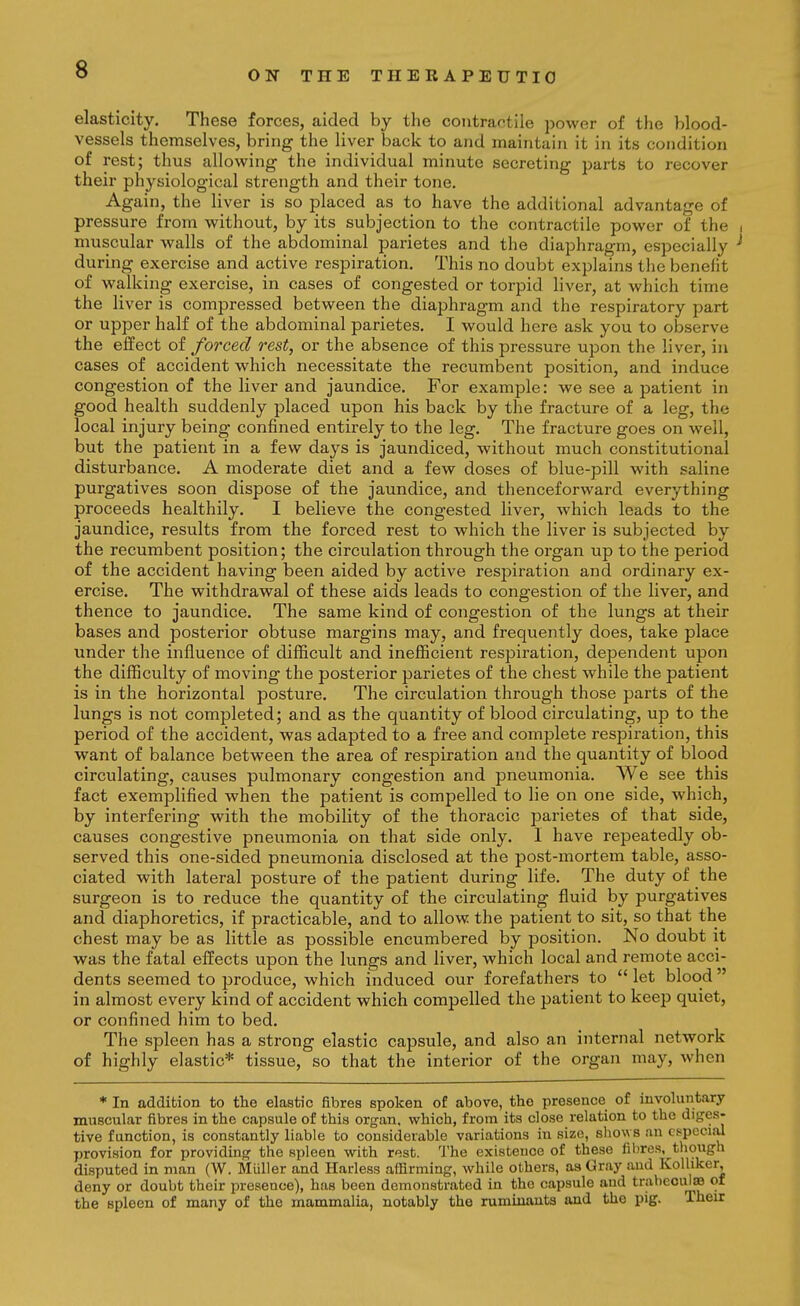 elasticity. These forces, aided by the coiitrartile power of the blood- vessels themselves, bring the liver back to and maintain it in its condition of rest; thus allowing the individual minute secreting parts to recover their physiological strength and their tone. Again, the liver is so placed as to have the additional advantage of pressure from without, by its subjection to the contractile power of the i muscular walls of the abdominal parietes and the diaphragm, especially ^ during exercise and active respiration. This no doubt explains the benefit of walking exercise, in cases of congested or torpid liver, at which time the liver is compressed between the diaphragm and the respiratory part or upper half of the abdominal parietes. I would here ask you to observe the effect of forced rest, or the absence of this pressure upon the liver, in cases of accident which necessitate the recumbent position, and induce congestion of the liver and jaundice. For example: we see a patient in good health suddenly placed upon his back by the fracture of a leg, the local injury being confined entirely to the leg. The fracture goes on well, but the patient in a few days is jaundiced, without much constitutional disturbance. A moderate diet and a few doses of blue-pill with saline purgatives soon dispose of the jaundice, and thenceforward everything proceeds healthily. I believe the congested liver, which leads to the jaundice, results from the forced rest to which the liver is subjected by the recumbent position; the circulation through the organ up to the period of the accident having been aided by active respiration and ordinary ex- ercise. The withdrawal of these aids leads to congestion of the liver, and thence to jaundice. The same kind of congestion of the lungs at their bases and posterior obtuse margins may, and frequently does, take place under the influence of difficult and inefficient respiration, dependent upon the difficulty of moving the posterior parietes of the chest while the patient is in the horizontal posture. The circulation through those parts of the lungs is not completed; and as the quantity of blood circulating, up to the period of the accident, was adapted to a free and complete respiration, this want of balance between the area of respiration and the quantity of blood circulating, causes pulmonary congestion and pneumonia. We see this fact exemplified when the patient is compelled to lie on one side, which, by interfering with the mobility of the thoracic parietes of that side, causes congestive pneumonia on that side only. I have repeatedly ob- served this one-sided pneumonia disclosed at the post-mortem table, asso- ciated with lateral posture of the patient during life. The duty of the surgeon is to reduce the quantity of the circulating fluid by purgatives and diaphoretics, if practicable, and to allow the patient to sit, so that the chest may be as little as possible encumbered by position. No doubt it was the fatal effects upon the lungs and liver, which local and remote acci- dents seemed to produce, which induced our forefathers to  let blood  in almost every kind of accident which compelled the patient to keep quiet, or confined him to bed. The spleen has a strong elastic capsule, and also an internal network of highly elastic* tissue, so that the interior of the organ may, when * In addition to the elastic fibres spoken of above, the presence of involuntary muscular fibres in the capsule of this organ, which, from its close relation to the diges- tive function, is constantly liable to considerable variations in size, sliows an especial provision for providing the spleen with rest. The existence of these fibres, though disputed in man (W. Muller and Harless affirming, while others, as Gray and Kolhker, deny or doubt their presence), has been demonstrated in the capsule and trabecule of the spleen of many of the mammalia, notably the ruminants and the pig. Their