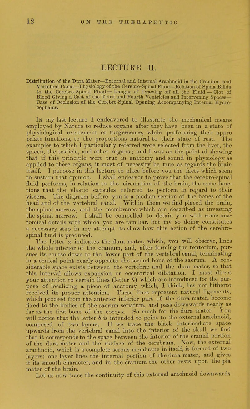 LECTURE II. Distribution of the Dura Mater—External and Internal Arachnoid in the Cranium and Vertebral Canal—Physiology of the Cerebro-Spinal Fluid—Relation of Spina Bifida to the Cerebro-Spinal Fluid — Danger of Drawing oft all the Fluid — Clot of Blood Giving a Cast of the Third and Fourth Ventricles and Intervening Spaces— Case of Occlusion of the Cerebro-Spinal Opening Accompanying Internal Hydro- cephalus. In my last lecture I endeavored to illustrate the mechanical means employed by Nature to reduce organs after they have been in a state of physiological excitement or turgescence, while performing their appro priate functions, to the proportions natural to their state of rest. The examples to vs^hich I particularly referred w^ere selected from the liver, the spleen, the testicle, and other organs; and I was on the point of showing that if this principle were true in anatomy and sound in physiology as applied to these organs, it must of necessity be true as regards the brain itself, I purpose in this lecture to place before you the facts which seem to sustain that opinion, I shall endeavor to prove that the cerebro-spinal fluid performs, in relation to the circulation of the brain, the same func- tions that the elastic capsules referred to perform in regard to their viscera. The diagram before you is a median section of the bones of the head and of the vertebral canal. Within them we find placed the brain, the spinal marrow, and the membranes which are described as investing the spinal marrow. I shall be compelled to detain you with some ana- tomical details with which you are familiar, but my so doing constitutes a necessary step in my attempt to show how this action of the cerebro- spinal fluid is produced. The letter a indicates the dura mater, which, you will observe, lines the whole interior of the cranium, and, after forming the tentorium, pur- sues its course down to the lower part of the vertebral canal, terminating in a conical point nearly opposite the second bone of the sacrum, A con- siderable space exists between the vertebrse and the dura mater, so that this interval allows expansion or eccentrical dilatation, I must direct your attention to certain lines (letter h) which are introduced for the pur- pose of localizing a piece of anatomy which, I think, has not hitherto received its proper attention. These lines represent natural ligaments, which proceed from the anterior inferior part of the dura mater, become fixed to the bodies of the sacrum seriatum, and pass downwards nearly as far as the first bone of the coccyx. So much for the dura mater. You will notice that the letter h is intended to point to the external arachnoid, composed of two layers. If we trace the black intermediate space upwards from the vertebral canal into the interior of the skull, we find that it corresponds to the space between the interior of the cranial portion of the dura mater and the surface of the cerebrum. Now, the external arachnoid, which is a complete serous membrane in itself, is formed of two layers: one layer lines the internal portion of the dura mater, and gives it its smooth character, and in the cranium the other rests upon the pia mater of the brain. Let us now trace the continuity of this external arachnoid downwards