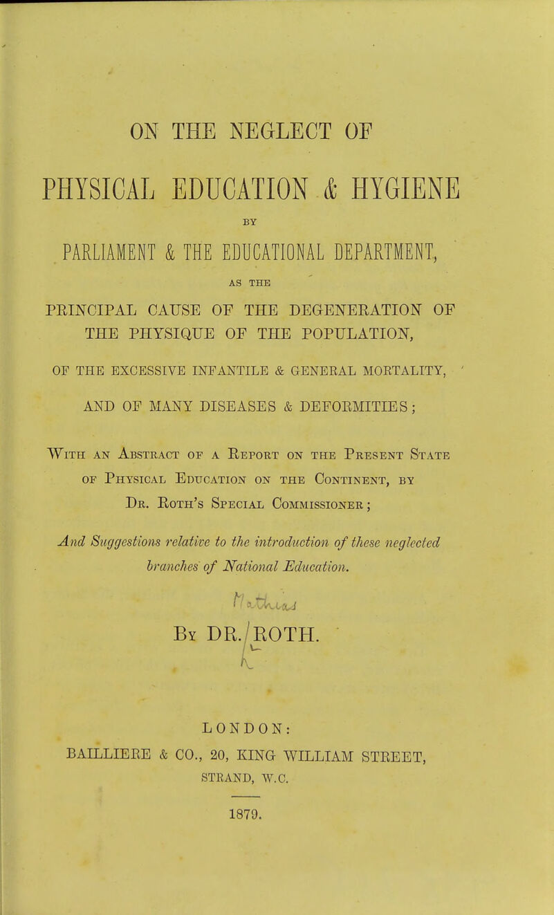 ON THE NEGLECT OF PHYSICAL EDUCATION & HYGIENE PARLIAMENT & THE EDUCATIONAL DEPARTMENT, PEINCIPAL CAUSE OF THE DEGENERATIdsT OF THE PHYSIQUE OF THE POPULATION, OF THE EXCESSIVE INFANTILE & GENERAL MORTALITY, AND OF MANY DISEASES & DEFOEMITIES; With an Abstract of a Report on the Present State OF Physical Education on the Continent, by And Suggestions relative to the introduction of these neglected LONDON: BAILLIEEE & CO., 20, KING WILLIAM STEEET, STRAND, W.C. BY AS THE Dr. Eoth's Special Commissioner; branches of National Education. 1879.