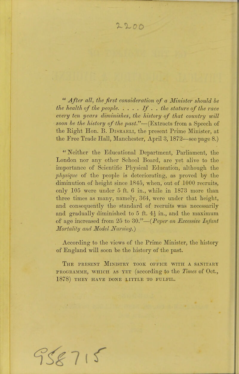  After all, the first consideration of a Minister should be the health of the people If • • ^^'^ stature of the race every ten years diminishes, the history of that country will soon he the history of the past.—(Extracts from a Speech of the Eight Hon. B. Disraeli, the present Prime Minister, at the Free Trade Hall, Manchester, April 3, 1872—see page 8.)  Neither the Educational Department, Parliament, the London nor any other School Board, are yet alive to the importance of Scientific Physical Education, although the physique of the people is deteriorating, as proved by the diminution of height since 1845, when, out of 1000 recruits, only 105 were under 5 ft. 6 in., while in 1873 more than three times as many, namely, 364, were under that height, and consequently the standard of recruits was necessarily and gradually diminished to 5 ft. 4J in., and the maximum of age increased from 25 to 30.—{Paper on Excessive Infant Mortality and Model Nursing.) According to the views of the Prime Minister, the history of England will soon be the history of the past. The present Ministry took office vs^ith a sanitary PROGRAMME, WHICH AS YET (according to the Times of Oct., 1878) THEY HAVE DONE LITTLE TO FULFIL. 7(r