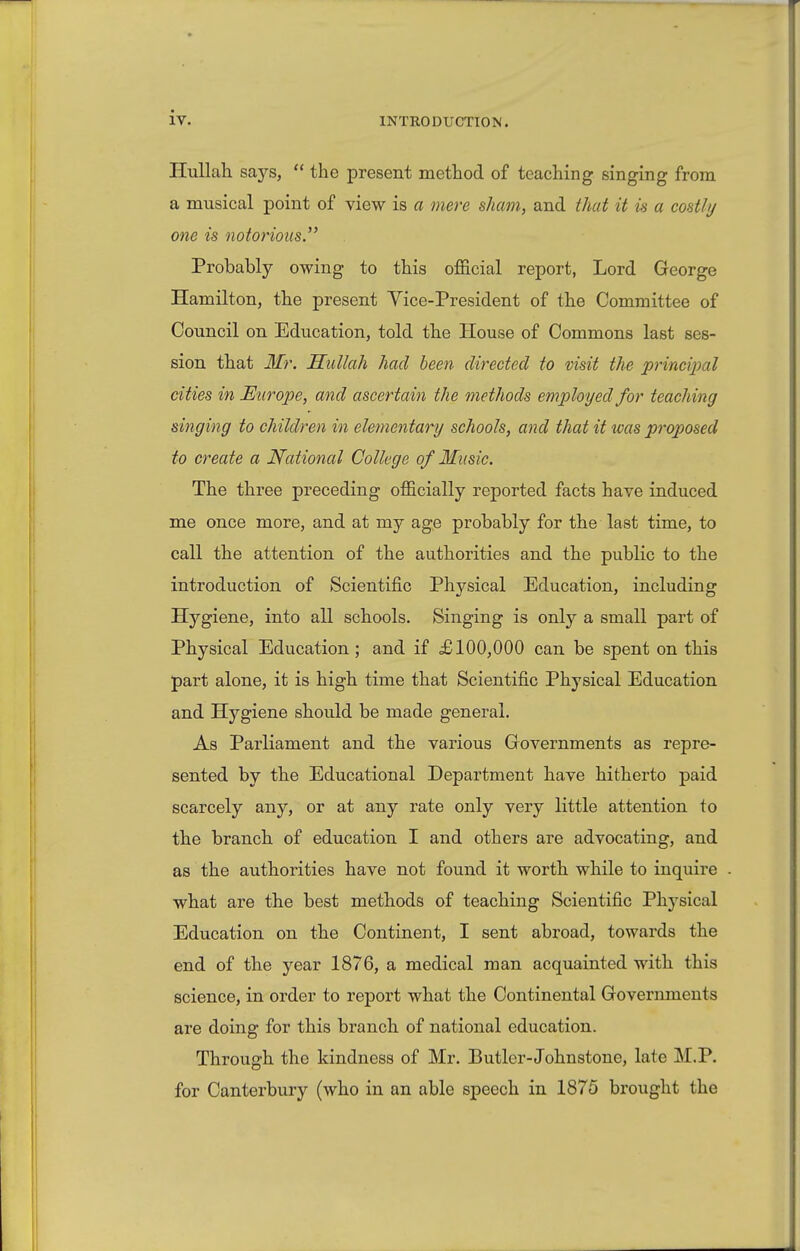 HuUah says,  the present method of teaching singing from a musical point of view is a mere sham, and that it is a costly one is notorious.'' Probably owing to this official report, Lord George Hamilton, the present Yice-President of the Committee of Council on Education, told the House of Commons last ses- sion that Mr. Mullah had been directed to visit the principal cities in Europe, and ascertain the methods employed for teaching singing to children in elementary schools, and that it was proposed to create a National College of Music. The three preceding officially reported facts have induced me once more, and at my age probably for the last time, to call the attention of the authorities and the public to the introduction of Scientific Physical Education, including Hygiene, into all schools. Singing is only a small part of Physical Education ; and if £100,000 can be spent on this part alone, it is high time that Scientific Physical Education and Hygiene should be made general. As Parliament and the various Governments as repre- sented by the Educational Department have hitherto paid scarcely any, or at any rate only very little attention to the branch of education I and others are advocating, and as the authorities have not found it worth while to inquire what are the best methods of teaching Scientific Phj'sical Education on the Continent, I sent abroad, towards the end of the year 1876, a medical man acquainted with this science, in order to report what the Continental Governments are doing for this branch of national education. Through the kindness of Mr. Butler-Johnstone, late M.P. for Canterbury (who in an able speech in 1875 brought the