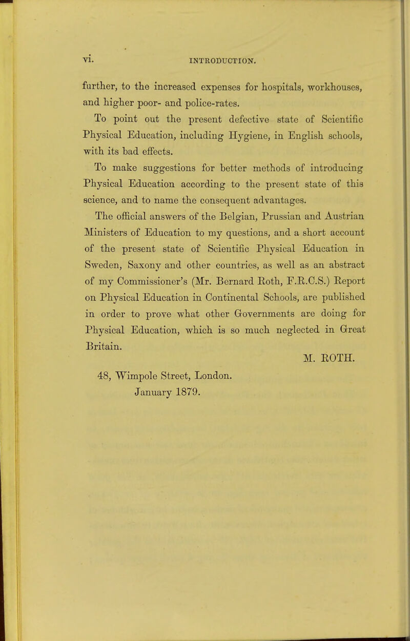 further, to the increased expenses for hospitals, -workhouses, and higher poor- and police-rates. To point out the present defective state of Scientific Physical Education, including Hygiene, in English schools, with its bad effects. To make suggestions for better methods of introducing Physical Education according to the present state of this science, and to name the consequent advantages. The official answers of the Belgian, Prussian and Austrian Ministers of Education to my questions, and a short account of the present state of Scientific Physical Education in Sweden, Saxony and other countries, as well as an abstract of my Commissioner's (Mr. Bernard Roth, F.E.C.S.) Report on Physical Education in Continental Schools, are published in order to prove what other Governments are doing for Physical Education, which ia so much neglected in Great Britain. M. ROTH. 48, Wimpole Street, London. January 1879.