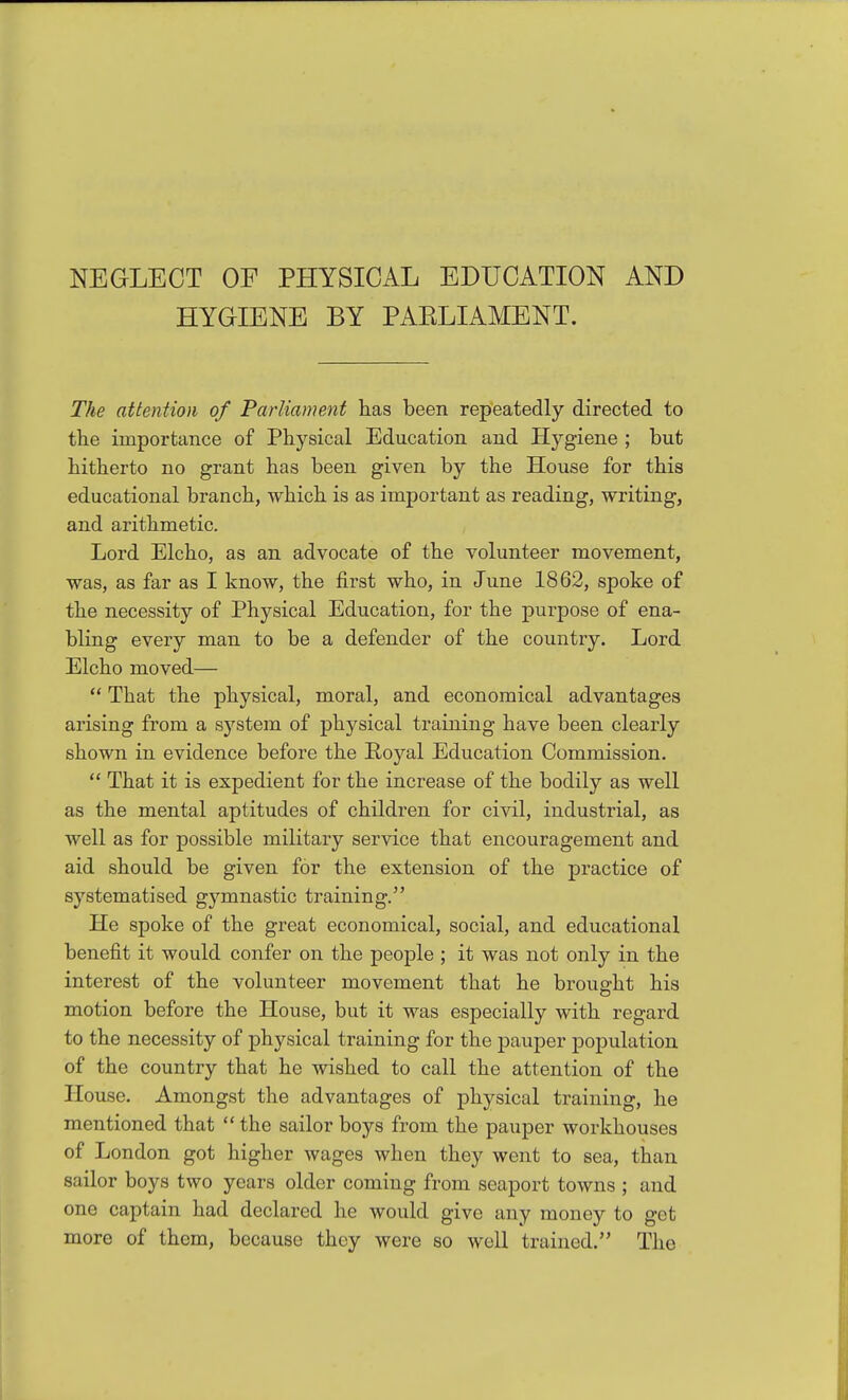 NEGLECT OF PHYSICAL EDUCATION AND HYGIENE BY PAELIAMENT. The attention of Parliament has been repeatedly directed to the importance of Physical Education and Hygiene ; but hitherto no grant has been given by the House for this educational branch, which is as important as reading, writing, and arithmetic. Lord Elcho, as an advocate of the volunteer movement, was, as far as I know, the first who, in June 1862, spoke of the necessity of Physical Education, for the purpose of ena- bling every man to be a defender of the country. Lord Elcho moved—  That the physical, moral, and economical advantages arising from a system of physical training have been clearly shown in evidence before the Poyal Education Commission.  That it is expedient for the increase of the bodily as well as the mental aptitudes of children for civil, industrial, as well as for possible military service that encouragement and aid should be given for the extension of the practice of systematised g3^mnastic training. He spoke of the great economical, social, and educational benefit it would confer on the people ; it was not only in the interest of the volunteer movement that he brought his motion before the House, but it was especially with regard to the necessity of physical training for the pauper population of the country that he wished to call the attention of the House. Amongst the advantages of physical training, he mentioned that  the sailor boys from the pauper workhouses of London got higher wages when they went to sea, than sailor boys two years older coming from seaport towns ; and one captain had declared he would give any money to get more of them, because they were so well trained. The