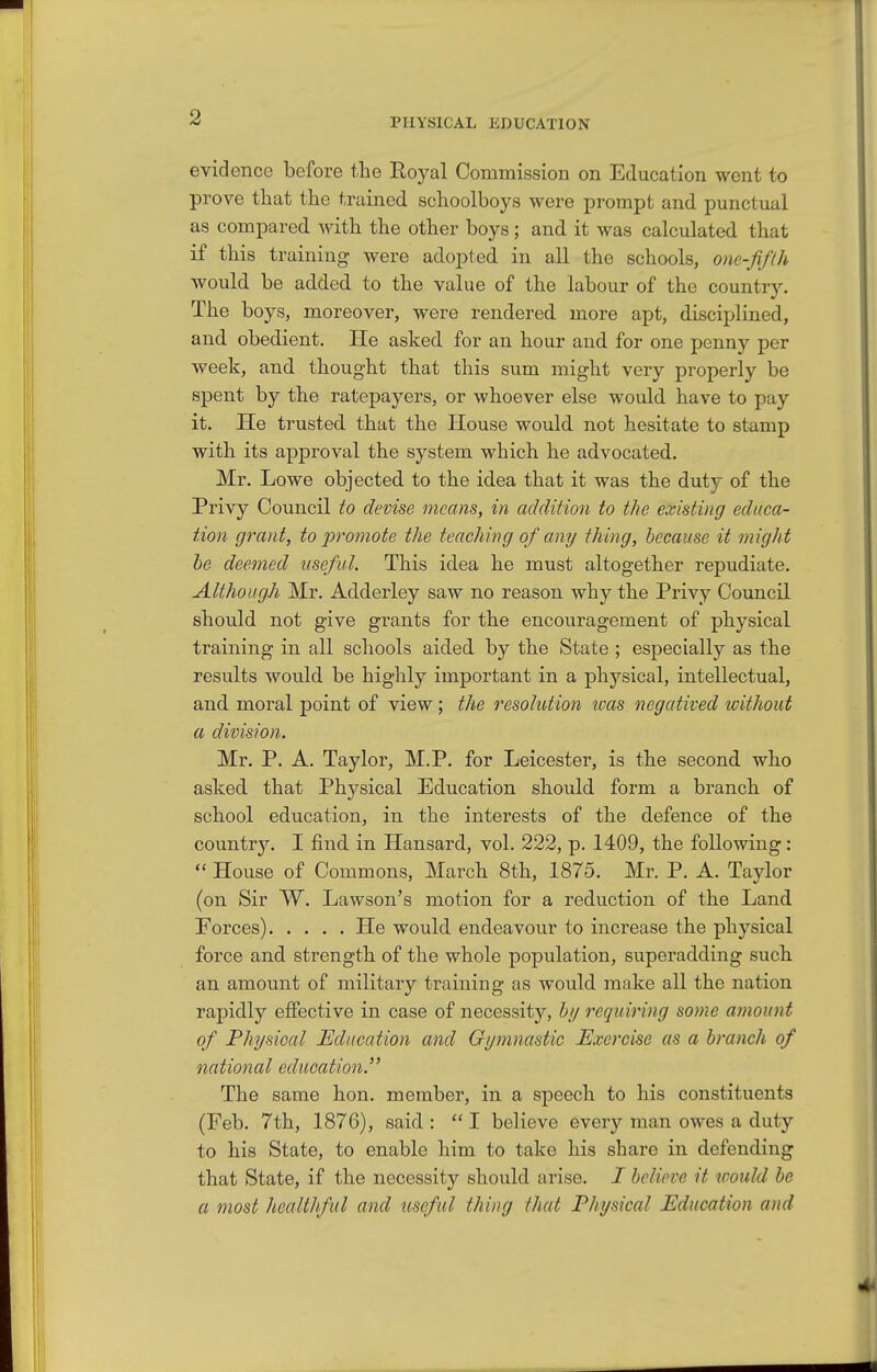 evidence before the Eoyal Commission on Education went to prove that the trained schoolboys were prompt and punctual as compared with the other boys; and it was calculated that if this training were adopted in all the schools, one-fifth would be added to the value of the labour of the country. The boys, moreover, were rendered more apt, disciplined, and obedient. He asked for an hour and for one penny per week, and thought that this sum might very properly be spent by the ratepayers, or whoever else would have to pay it. He trusted that the House would not hesitate to stamp with its approval the system which he advocated. Mr. Lowe objected to the idea that it was the duty of the Privy Council to devise means, in addition to the existing educa- tion grant, to promote the teaching of any thing, because it might he deemed useful. This idea he must altogether repudiate. Although Mr. Adderley saw no reason why the Privy Council should not give grants for the encouragement of physical training in all schools aided by the State ; especially as the results would be highly important in a physical, intellectual, and moral point of view; the resolution teas negatived without a division. Mr. P. A. Taylor, M.P. for Leicester, is the second who asked that Physical Education should form a branch of school education, in the interests of the defence of the countr3^ I find in Hansard, vol. 222, p. 1409, the following:  House of Commons, March 8th, 1875. Mr. P. A. Taylor (on Sir W. Lawson's motion for a reduction of the Land Eorces) He would endeavour to increase the physical force and strength of the whole population, superadding such an amount of military training as would make all the nation rapidly effective in case of necessity, bi/ requiring some amount of Physioal Education and Gymnastic Exercise as a branch of national education. The same hon. member, in a speech to his constituents (Feb. 7th, 1876), said :  I believe every man owes a duty to his State, to enable him to take his share in defending that State, if the necessity should arise. I believe it would be a most healthful and useful thing that Physical Education and