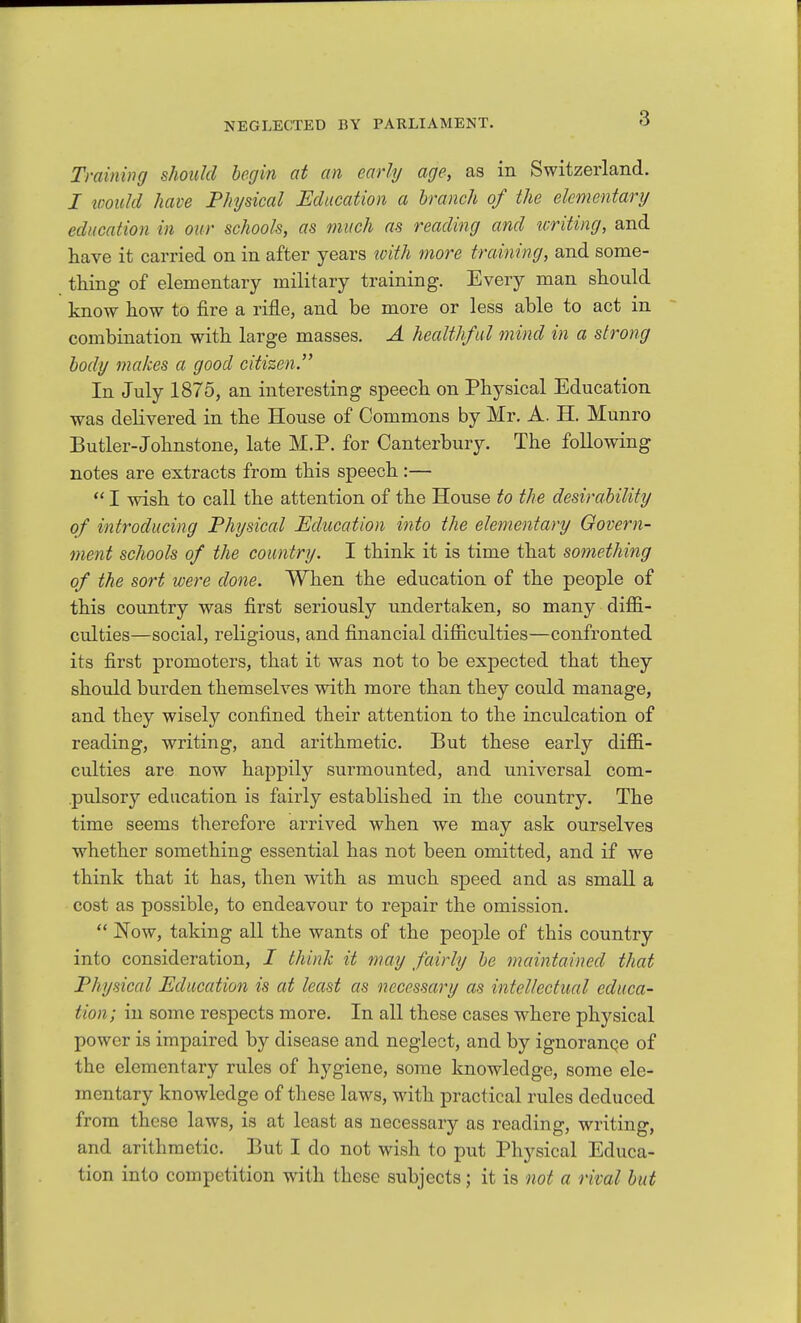 Tminincj should begin at an early age, as in Switzerland. I would have Physical Education a branch of the elementary education in our schools, as much as reading and writing, and have it carried on in after years ^oith more training, and some- tliing of elementary military training. Every man should know how to fire a rifle, and be more or less able to act in combination with large masses. A healthful mind in a strong body makes a good citizen. In July 1875, an interesting speech on Physical Education was delivered in the House of Commons by Mr. A. H. Munro Butler-Johnstone, late M.P. for Canterbury. The following notes are extracts from this speech :—  I wish to call the attention of the House to the desirability of introducing Physical Education into the elementary Oovern- ment schools of the country. I think it is time that something of the sort were done. When the education of the people of this country was first seriously undertaken, so many diffi- culties—social, religious, and financial difficulties—confronted its first promoters, that it was not to be expected that they should burden themselves with more than they could manage, and they wisely confined their attention to the inculcation of reading, writing, and arithmetic. But these early diffi- culties are now happily surmounted, and universal com- pulsory education is fairly established in the country. The time seems therefore arrived when we may ask ourselves whether something essential has not been omitted, and if we think that it has, then with as much speed and as small a cost as possible, to endeavour to repair the omission.  Now, taking all the wants of the people of this country into consideration, I think it may fairly be maintained that Physical Education is at least as necessary as intellectual educa- tion; in some respects more. In all these cases where physical power is impaired by disease and neglect, and by ignorance of the elementary rules of hygiene, some knowledge, some ele- mentary knowledge of tliese laws, with practical rules deduced from these laws, is at least as necessary as reading, writing, and arithmetic. But I do not wish to put Physical Educa- tion into competition with these subjects; it is not a rival but