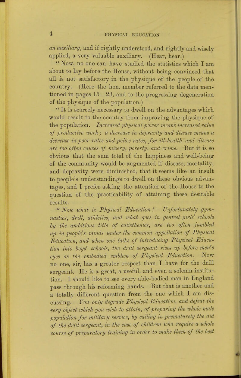 an auxiliary, and if rightly understood, and rightly and wisely applied, a very valuable auxiliary. (Hear, hear.)  Now, no one can have studied the statistics which I am about to lay before the House, without being convinced that all is not satisfactory in the physique of the people of the country. (Here the hon. member referred to the data men- tioned in pages 15—23, and to the progressing degeneration of the physique of the population.) It is scarcely necessary to dwell on the advantages which would result to the country from improving the physique of the population. I7icreased p/ii/sical power means increased value of productive work; a decrease in depravity and disease means a decrease in poor rates and police rates, for ill-health and disease are too often causes of misery, poverty, and crime. But it is so obvious that the sum total of the happiness and well-being of the community would be augmented if disease, mortality, and depravity were diminished, that it seems like an insult to people's understandings to dwell on these obvious advan- tages, and I prefer asking the attention of the House to the question of the practicability of attaining these desirable results.  How what is Physical Education ? Unfortunately gym- nastics, drill, athletics, and tchat goes in genteel girls' schools by the ambitious title of calisthenics, are too often jumUed up in people's minds under the common appellation of Physical Education, and ivhen one talks of introducing Physical Educa- tion into boys' schools, the drill sergeant rises up before men's eyes as the embodied emblem of Physical Education. Now no one, sir, has a greater respect than I have for the drill sergeant. He is a great, a useful, and even a solemn institu- tion. I should like to see every able-bodied man in England pass through his reforming hands. But that is another and a totally different question from the one which I am dis- cussing. You only degrade Physical Education, and defeat the very object which you wish to attain, of preparing the whole male population for military service, by calling in prematurely the aid of the drill sergeant, in the case of children who require a ichole course of preparatory training in order to make them of the best