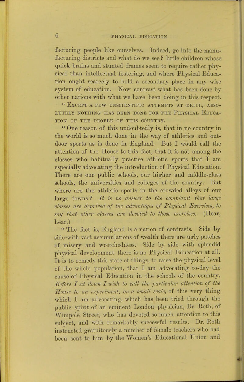 facturing people like ourselves. Indeed, go into the manu- facturing districts and what do we see ? little children whose quick brains and stunted frames seem to require rather phy- sical than intellectual fostering, and where Physical Educa- tion ought scarcely to hold a secondary place in any wise system of education. Now contrast what has been done by other nations with what we have been doing in this respect.  Except a few unscientific attempts at drill, abso- lutely NOTHING has BEEN DONE FOR THE PHYSICAL EDUCA- TION OF THE PEOPLE OF THIS COUNTRY.  One reason of this undoubtedly is, that in no country in the world is so much done in the way of athletics a.nd out- door sports as is done in England. But I would call the attention of the House to this fact, that it is not among the classes who habitually practise athletic sports that I am especially advocating the introduction of Physical Education. There are our public schools, our higher and middle-class schools, the universities and colleges of the country. But where are the athletic sports in the crowded alleys of our large towns ? It is no ansicer to the complaint that large classes are deprived of the advantages of Physical Exercises, to say that other classes are devoted to those exercises. (Hear, hear.)  The fact is, England is a nation of contrasts. Side by side-with vast accumulations of wealth there are ugly patches of misery and wretchedness. Side by side with splendid physical development there is no Physical Education at all. It is to remedy this state of things, to raise the physical level of the whole population, that I am advocating to-day the cause of Physical Education in the schools of the country. Before I sit down I wish to call the particular attention of the House to an experiment, on a small scale, of this very thing which I am advocating, which has been tried through the public spirit of an eminent London physician. Dr. Both, of Wimpole Street, who has devoted so much attention to this subject, and with remarkably successful results. Dr. Roth instructed gratuitously a number of female teachers who had been sent to him by the Women's Educational Union and