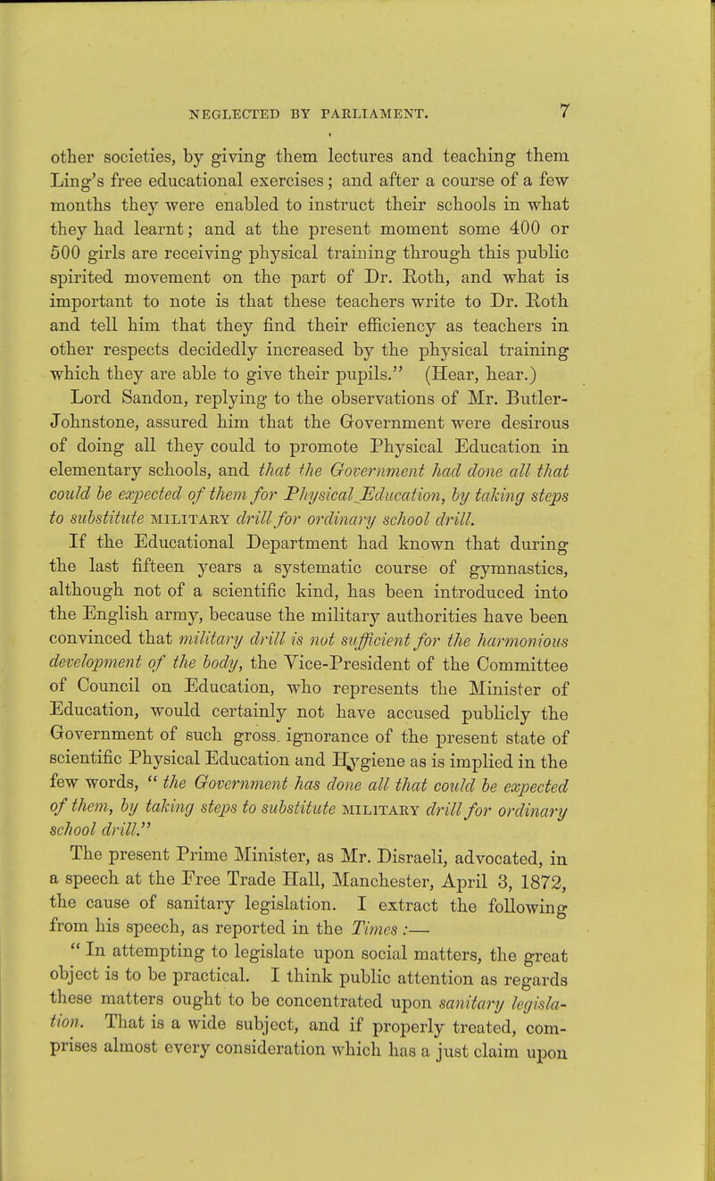 t other societies, by giving them lectures and teaching them Ling's free educational exercises; and after a course of a few months they were enabled to instruct their schools in what they had learnt; and at the present moment some 400 or 500 girls are receiving physical training through this public spirited movement on the part of Dr. Roth, and what is important to note is that these teachers write to Dr. E,oth and tell him that they find their efiiciency as teachers in other respects decidedly increased by the physical training which they are able to give their pupils. (Hear, hear.) Lord Sandon, replying to the observations of Mr. Butler- Johnstone, assured him that the Government were desirous of doing all they could to promote Physical Education in elementary schools, and that the Government had done all that could be expected of them for PJiysicalJEducation, hy taking steps to substitute military drill for ordinary school drill. If the Educational Department had known that during the last fifteen years a systematic course of gymnastics, although not of a scientific kind, has been introduced into the English army, because the military authorities have been convinced that military drill is not sufficient for the harmonious development of the body, the Yice-President of the Committee of Council on Education, who represents the Minister of Education, would certainly not have accused publicly the Government of such gross, ignorance of the present state of scientific Physical Education and H^^giene as is implied in the few words,  the Government has done all that could be expected of them, by talcing step)S to substitute military drill for ordinary school drill. The present Prime Minister, as Mr. Disraeli, advocated, in a speech at the Free Trade Hall, Manchester, April 3, 1872, the cause of sanitary legislation. I extract the following from his speech, as reported in the Times :—  In attempting to legislate upon social matters, the great object is to be practical. I think public attention as regards these matters ought to be concentrated upon sanitary legisla- tion. That is a wide subject, and if properly treated, com- prises almost every consideration which has a just claim upon