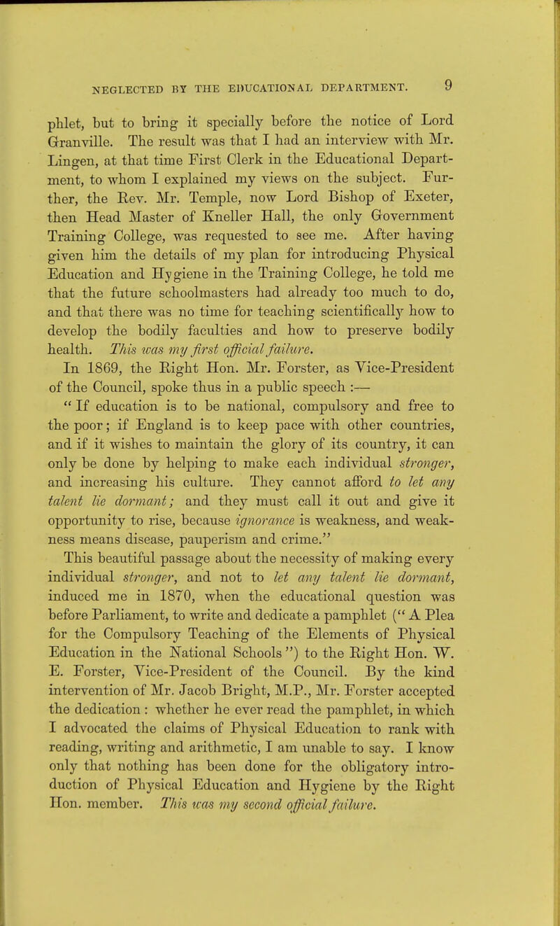 phlet, but to bring it specially before the notice of Lord Granville. The result was that I had an interview with Mr. Lingen, at that time First Clerk in the Educational Depart- ment, to whom I explained my views on the subject. Fur- ther, the Rev. Mr. Temple, now Lord Bishop of Exeter, then Head Master of Kneller Hall, the only Government Training College, was requested to see me. After having given him the details of my plan for introducing Physical Education and Hygiene in the Training College, he told me that the future schoolmasters had already too much to do, and that there was no time for teaching scientifically how to develop the bodily faculties and how to preserve bodily health. This was my first official failure. In 1869, the Right Hon. Mr. Forster, as Vice-President of the Council, spoke thus in a public speech :—  If education is to be national, compulsory and free to the poor; if England is to keep pace with other countries, and if it wishes to maintain the glory of its country, it can only be done by helping to make each individual stronger, and increasing his culture. They cannot aflPord to let any talent lie dormant; and they must call it out and give it opportunity to rise, because ignorance is weakness, and weak- ness means disease, pauperism and crime. This beautiful passage about the necessity of making every individual stronger, and not to let any talent lie dormant, induced me in 1870, when the educational question was before Parliament, to write and dedicate a pamphlet ( A Plea for the Compulsory Teaching of the Elements of Physical Education in the National Schools ) to the Right Hon. W, E, Forster, Yice-President of the Council. By the kind intervention of Mr. Jacob Bright, M.P., Mr. Forster accepted the dedication : whether he ever read the pamphlet, in which I advocated the claims of Physical Education to rank with reading, writing and arithmetic, I am unable to say. I know only that nothing has been done for the obligatory intro- duction of Physical Education and Hygiene by the Right Hon. member. This was my second official failure.