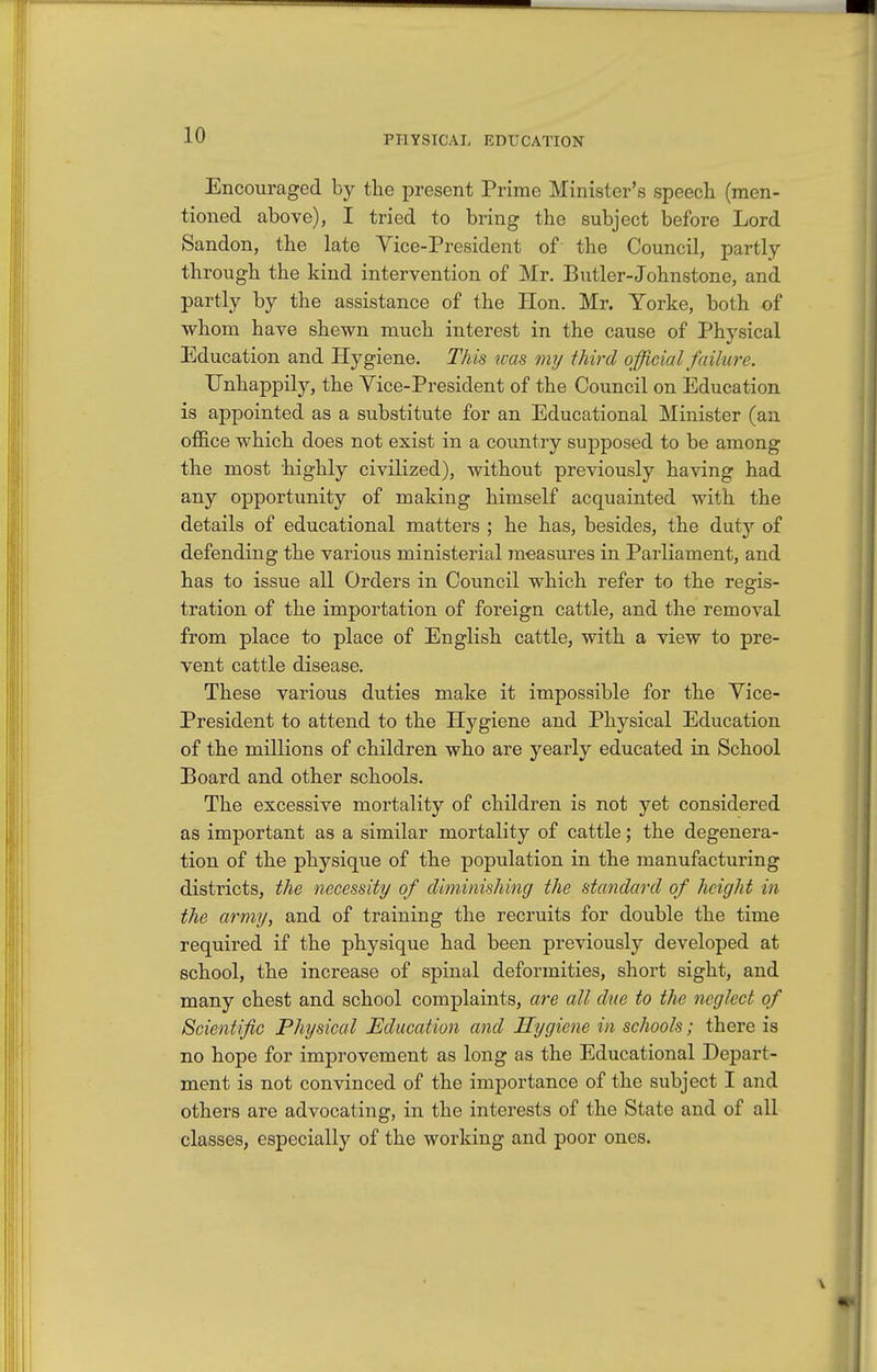 Encouraged by the present Prime Minister's speech (men- tioned above), I tried to bring the subject before Lord Sandon, the late Vice-President of the Council, partly- through the kind intervention of Mr. Butler-Johnstone, and partly by the assistance of the Hon. Mr. Yorke, both of whom have shewn much interest in the cause of Physical Education and Hygiene. This ivas my third official failure. Unhappily, the Yice-President of the Council on Education is appointed as a substitute for an Educational Minister (an office which does not exist in a country supposed to be among the most highly civilized), without previously having had any opportunity of making himself acquainted with the details of educational matters ; he has, besides, the duty of defending the various ministerial measures in Parliament, and has to issue all Orders in Council which refer to the regis- tration of the importation of foreign cattle, and the removal from place to place of English cattle, with a view to pre- vent cattle disease. These various duties make it impossible for the Vice- President to attend to the Hygiene and Physical Education of the millions of children who are yearly educated in School Board and other schools. The excessive mortality of children is not yet considered as important as a similar mortality of cattle; the degenera- tion of the physique of the population in the manufacturing districts, the necessity of diminishing the standard of height in the army, and of training the recruits for double the time required if the physique had been previously developed at school, the increase of spinal deformities, short sight, and many chest and school complaints, are all due to the neglect of Scientific Physical Education and Hygiene in schools; there is no hope for improvement as long as the Educational Depart- ment is not convinced of the importance of the subject I and others are advocating, in the interests of the State and of all classes, especially of the working and poor ones.