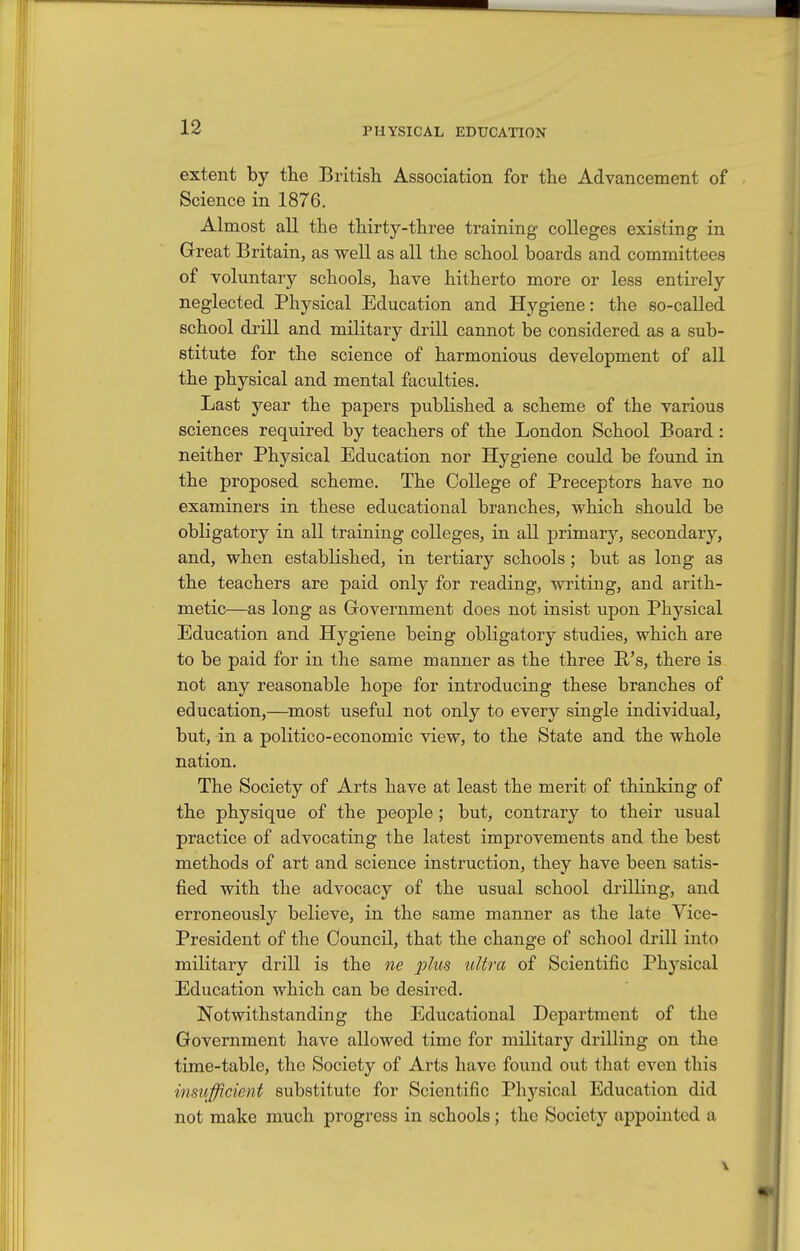 extent by tlie British Association for the Advancement of Science in 1876. Almost all the thirty-three training colleges existing in Great Britain, as well as all the school boards and committees of voluntary schools, have hitherto more or less entirely neglected Physical Education and Hygiene: the so-called school drill and military drill cannot be considered as a sub- stitute for the science of harmonious development of all the physical and mental faculties. Last year the papers published a scheme of the various sciences required by teachers of the London School Board: neither Physical Education nor Hygiene could be found in the proposed scheme. The College of Preceptors have no examiners in these educational branches, which should be obligatory in all training colleges, in all primary, secondary, and, when established, in tertiary schools; but as long as the teachers are paid only for reading, writing, and arith- metic—as long as Government does not insist upon Physical Education and Hygiene being obligatory studies, which are to be paid for in the same manner as the three P's, there is not any reasonable hope for introducing these branches of education,—most useful not only to every single individual, but, in a politico-economic view, to the State and the whole nation. The Society of Arts have at least the merit of thinking of the physique of the people ; but, contrary to their usual practice of advocating the latest improvements and the best methods of art and science instruction, they have been satis- fied with the advocacy of the usual school drilling, and erroneously believe, in the same manner as the late Vice- President of the Council, that the change of school drill into military drill is the ne plus ultra of Scientific Physical Education which can be desired. Notwithstanding the Educational Department of the Government have allowed time for military drilling on the time-table, the Society of Arts have found out that even this insiifficient substitute for Scientific Physical Education did not make much progress in schools; the Society appointed a