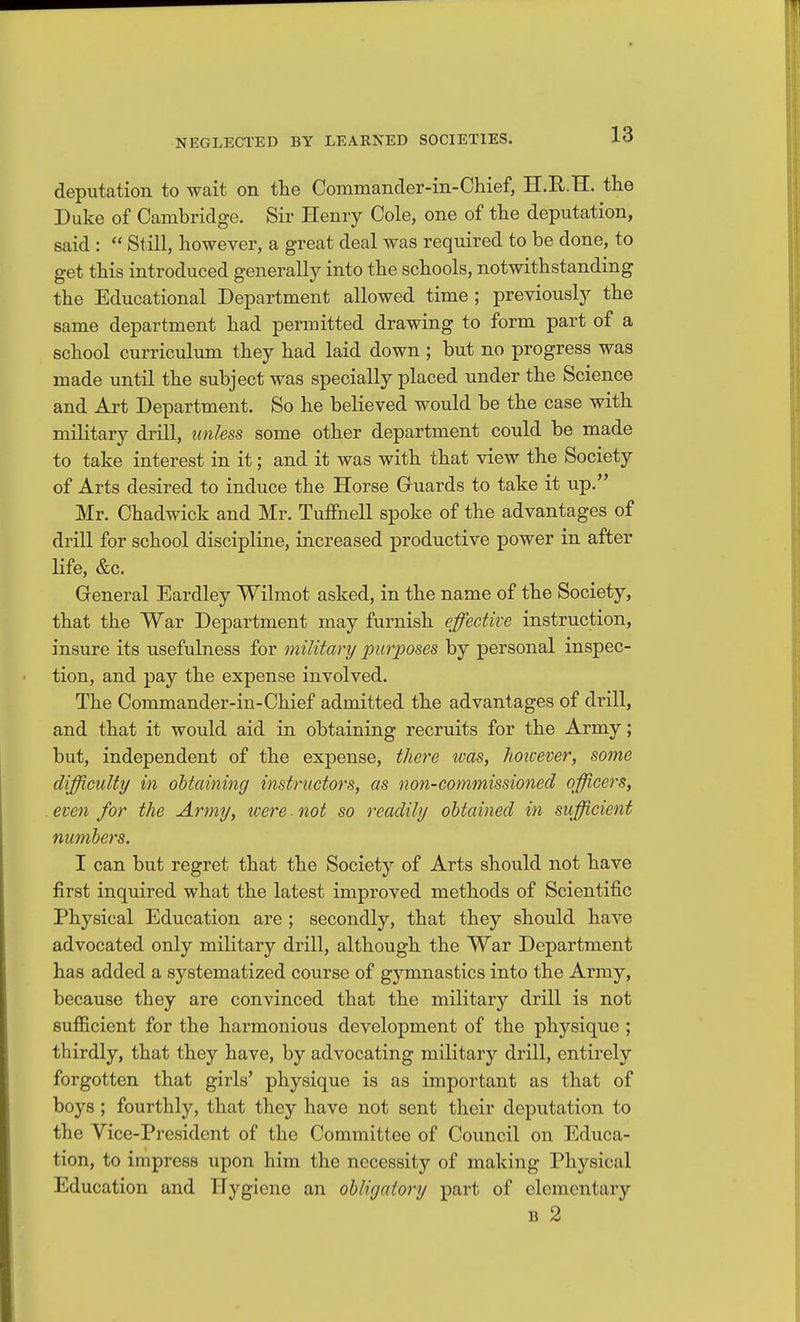 deputation to wait on the Commander-in-Chief, H.E.H. the Duke of Cambridge. Sir Henry Cole, one of the deputation, said :  Still, however, a great deal was required to be done, to get this introduced generally into the schools, notwithstanding the Educational Department allowed time ; previously the same department had permitted drawing to form part of a school curriculum they had laid down ; but no progress was made until the subject was specially placed under the Science and Art Department. So he believed would be the case with military drill, unless some other department could be made to take interest in it; and it was with that view the Society of Arts desired to induce the Horse Guards to take it up. Mr. Chadwick and Mr. Tuffnell spoke of the advantages of drill for school discipline, increased productive power in after life, &c. General Eardley Wilmot asked, in the name of the Society, that the War Department may furnish effective instruction, insure its usefulness for military purposes by personal inspec- tion, and pay the expense involved. The Commander-in-Chief admitted the advantages of drill, and that it would aid in obtaining recruits for the Army; but, independent of the expense, there loas, hoivever, some difficulty in obtaining instructors, as non-commissioned officers, even for the Army, were-not so readily obtained in sufficient numbers. I can but regret that the Society of Arts should not have first inquired what the latest improved methods of Scientific Physical Education are ; secondly, that they should have advocated only military drill, although the War Department has added a systematized course of gymnastics into the Army, because they are convinced that the military drill is not sufficient for the harmonious development of the physique ; thirdly, that they have, by advocating military drill, entirely forgotten that girls' physique is as important as that of boys ; fourthly, that they have not sent their deputation to the Vice-President of the Committee of Council on Educa- tion, to impress upon him the necessity of making Physical Education and Hygiene an obligatory part of elementary B 2