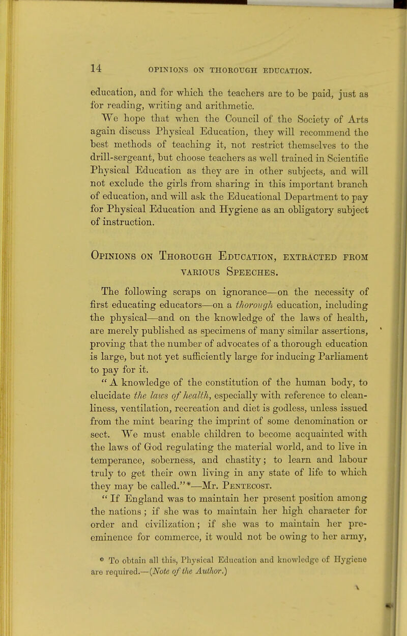 education, and for whicli the teachers are to be paid, just as for reading, writing and arithmetic. We hope that when the Council of the Society of Arts again discuss Physical Education, they will recommend the best methods of teaching it, not restrict themselves to the drill-sergeant, but choose teachers as well trained in Scientific Physical Education as they are in other subjects, and will not exclude the girls from sharing in this important branch of education, and will ask the Educational Department to pay for Physical Education and Hygiene as an obligatory subject of instruction. Opinions on Thorough Education, extracted from VARIOUS Speeches. The following scraps on ignorance—on the necessity of first educating educators—on a thorough education, including the physical—and on the knowledge of the laws of health, are merely published as specimens of many similar assertions, proving that the number of advocates of a thorough education is large, but not yet sufficiently large for inducing Parliament to pay for it.  A knowledge of the constitution of the human body, to elucidate the laws of health, especially with reference to clean- liness, ventilation, recreation and diet is godless, unless issued from the mint bearing the imprint of some denomination or sect. We must enable children to become acquainted with the laws of God regulating the material world, and to live in temperance, soberness, and chastity; to learn and labour truly to get their own living in any state of life to which they may be called.*—Mr. Pentecost.  If England was to maintain her present position among the nations ; if she was to maintain her high character for order and civilization; if she was to maintain her pre- eminence for commerce, it would not be owing to her army, *» To obtain all this, Physical Education and knowledge of Hygiene are required.—{Note of the Author.)