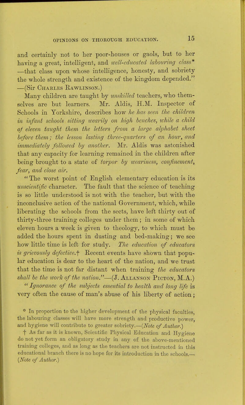 and certainly not to her poor-houses or gaols, but to her having a great, intelligent, and well-educated labouring class* —that class upon whose intelligence, honesty, and sobriety the whole strength and existence of the kingdom depended. —(Sir Charles Rawlinson.) Many children are taught by unskilled teachers, who them- selves are but learners. Mr. Aldis, H.M. Inspector of Schools in Yorkshire, describes how he has seen the children in infant schools sitting ivearily on high benches, ivhile a child of eleven taught them the letters from a large alphabet sheet before them; the lesson lasting three-quarters of an hour, and immediately followed by another. Mr. Aldis was astonished that any capacity for learning remained in the children after being brought to a state of torpor by weariness, confinement, fear, and close air.  The worst point of English elementary education is its unscientific character. The fault that the science of teaching is so little understood is not with the teacher, but with the inconclusive action of the national Government, which, while liberating the schools from the sects, have left thirty out of thirty-three training colleges under them; in some of which eleven hours a week is given to theology, to which must be added the hours spent in dusting and bed-making; we see how little time is left for study. The education of educators is grievously defective.f Recent events have shown that popu- lar education is dear to the heart of the nation, and we trust that the time is not far distant when training the educators shall be the loork of the nation.'^—(J. Allanson Picton, M.A.) ^'Ignorance of the subjects essential to health and long life is very often the cause of man's abuse of his liberty of action; <* In proportion to the higher development of the physical faculties, the labouring classes will have more strength and productive power, and hygiene will contribute to greater sobriety.—[Note of Author.) f As far as it is known, Scientific Physical Education and Hygiene do not yet form an obligatory study in any of the above-mentioned training colleges, and as long as the teachers are not instmcted in this educational branch there is no hope for its introduction in the schools.— {Note of Author.)