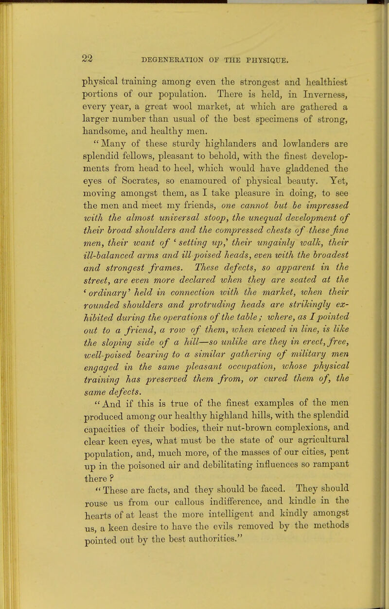 physical training among even the strongest and healthiest portions of our population. There is held, in Inverness, every year, a great wool market, at which are gathered a larger number than usual of the best specimens of strong, handsome, and healthy men. Many of these sturdy highlanders and lowlanders are splendid fellows, pleasant to behold, with the finest develop- ments from head to heel, which would have gladdened the eyes of Socrates, so enamoured of physical beauty. Yet, moving amongst them, as I take pleasure in doing, to see the men and meet my friends, one cannot hut be impressed with the almost universal stoop, the unequal development of their broad shoulders and the compressed chests of these fine men, their want of ' setting up^ their ungainly walk, their ill-balanced arms and ill poised heads, even with the broadest and strongest frames. These defects, so apparent in the street, are even more declared when they are seated at the ' ordinary^ held in connection with the market, when their rounded shoulders and protruding heads are strikingly ex- hibited during the operations of the table; where, as Ipioijited out to a friend, a row of them, lohen viewed in line, is like the sloping side of a hill—so unlike are they in erect, free, well-poised bearing to a similar gathering of military men engaged in the same pleasant occupation, whose physical training has preserved them from, or cured them of, the same defects. And if this is true of the finest examples of the men produced among our healthy highland hills, with the splendid capacities of their bodies, their nut-brown complexions, and clear keen eyes, what must be the state of our agricultural population, and, much more, of the masses of our cities, pent up in the poisoned air and debilitating influences so rampant there ?  These are facts, and they should be faced. They should rouse us from our callous indifference, and kindle in the hearts of at least the more intelligent and kindly amongst us, a keen desire to have the evils removed by the methods pointed out by the best authorities.